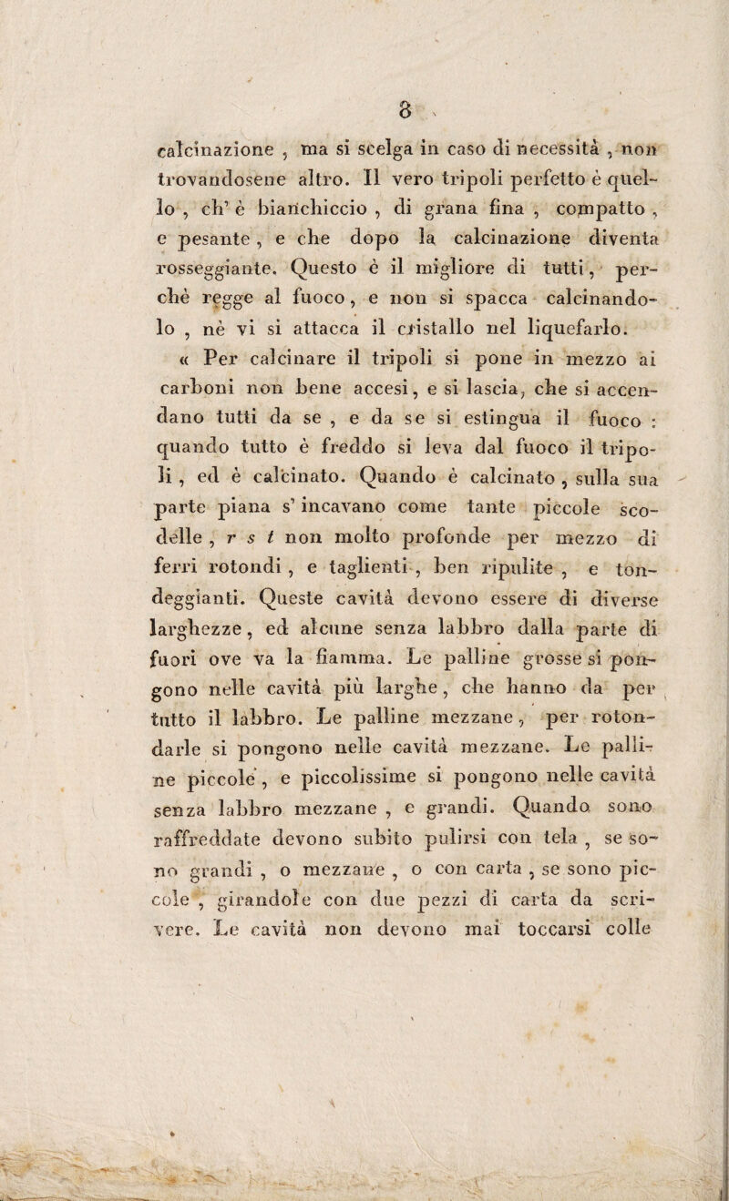 V 8 calcinazione , ma si scelga in caso di necessità , non trovandosene altro. Il vero tripoli perfetto è quel¬ lo , eli1 è bianchiccio , di grana fina , compatto , e pesante , e che dopo la calcinazione diventa rosseggiante. Questo è il migliore eli tutti, per¬ chè regge al fuoco , e non si spacca calcinando¬ lo , nè vi sì attacca il cristallo nel liquefarlo. c< Per calcinare il tripoli si pone in mezzo ai carboni non bene accesi, e si lascia, che si accen¬ dano tutti da se , e da se si estingua il fuoco : quando tutto è freddo si leva dal fuoco il tripo¬ li , ed è calcinato. Quando è calcinato , sulla sua parte piana s’incavano come tante piccole sco¬ delle , r s t non molto profonde per mezzo di ferri rotondi , e taglienti , ben ripulite , e ton¬ deggianti. Queste cavità devono essere di diverse larghezze, ed alcune senza labbro dalla parte di fuori ove va la fiamma. Le palline grosse si pon¬ gono nelle cavità più larghe, che hanno da per tutto il labbro. Le palline mezzane, per roton¬ darle si pongono nelle cavità mezzane. Le palli- ne piccole , e piccolissime si pongono nelle cavità senza labbro mezzane , e grandi. Quando sono raffreddate devono subito pulirsi con tela 5 se so¬ no grandi , o mezzane , o con carta , se sono pic¬ cole , girandole con due pezzi di carta da scri¬ vere. Le cavità non devono mai toccarsi colle