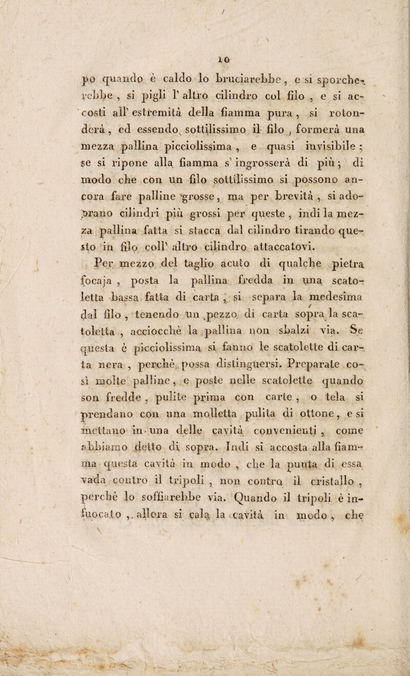 / IO po quando è caldo lo bruciarebbe , e si sporche’ rcbbe , si pigli l1 altro cilindro col filo , e si ac¬ costi all1 estremità della fiamma pura, si roton¬ derà , ed essendo sottilissimo il filo ; formerà una mezza pallina picciolissima , e quasi invisibile ; se si ripone alla fiamma s1 ingrosserà di più -, di modo che con un filo sottilissimo si possono an¬ cora fare palline grosse , ma per brevità , si ado- Orano cilindri più grossi per queste , indi la mez¬ za pallina fatta si stacca dal cilindro tirando que*** sto in filo coir altro cilindro attaccatovi. Per mezzo del taglio acuto di qualche pietra foca]a , posta la pallina fredda in una scalo- letta bassa fatta di carta , si separa la medesima dal filo , tenendo un pezzo di carta sopra la sca¬ toletta , acciocché la pallina non sbalzi via. Se questa ò picciolissima si fanno le scatolette di car¬ ta nera , perchè possa distinguersi. Preparate co¬ sì molte palline , e poste nelle scatolette quando son fredde , pulite prima con carie , o tela si prendano con una molletta pulita eli ottone, e si mettano in-una delle cavità convenienti, come abbiamo detto di sopra. Indi si accosta alla fiam¬ ma questa cavità in modo , che la punta di essa vada contro il trip oli , non contro il cristallo , perchè lo soffiar ebbe via. Quando il tripoli è in¬ fuocalo ,. allora si; cala, la cavità in modo, che