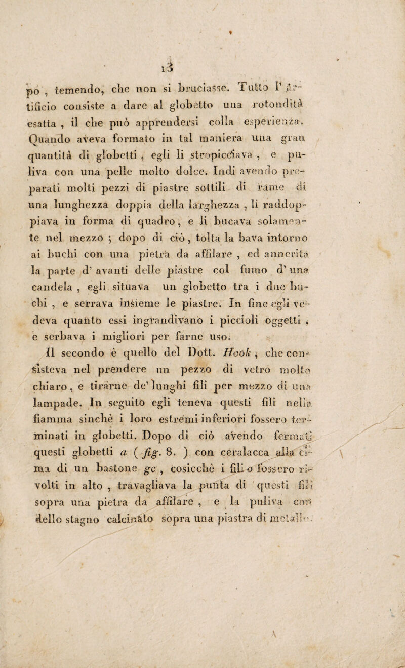 li po , temendo, che non si bruciasse. Tutto V .Ar¬ tificio consiste a dare al globe Ito una rotondità esatta , il die può apprendersi colla esperienza. Quando aveva formato in tal maniera una gran quantità di globetti , egli li stropicciava , e pu¬ liva con una pelle molto dolce. Indi avendo pre¬ parati molti pezzi di piastre sottili di rame di una lunghezza doppia della larghezza , li raddop¬ pi ava in forma di quadro, e li bucava solamen¬ te nel mezzo ; dopo di ciò , tolta la bava intorno ai buchi con una pietra da affilare , ed annerita la parte d’ avanti delle piastre col fumo d’ una candela , egli situava un globetto tra i due bu¬ chi , e serrava insieme le piastre. In fine egli ve¬ deva quanto essi ingrandivano i piccioli oggetti * e serbava i migliori per farne uso. Il secondo è quello del Dott. Iloùk , che con-' sisteva nel prendere un pezzo di vetro molto chiaro , e tirarne de’ lunghi fili per mezzo di una lampade. In seguito egli teneva questi fili nella fiamma sinché i loro estremi inferiori fossero ter ¬ minati in globetti. Dopo di ciò aVendo fermati questi globetti a ( fig, 8. ) con ceralacca alla ci¬ ma di un bastone gc , cosicché i fili o fossero ri¬ volti in alto , travagliava la punta di questi fili sopra una pietra da affilare , e la puliva con dello stagno calcinàio sopra una piastra di metallo ;