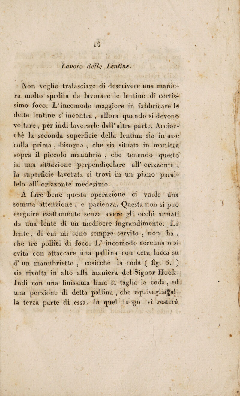 15 Lavoro delle Lentine. * ; • , 1 • Non voglio tralasciare di descrivere una manie'’ ra molto spedita da lavorare le lentine di cortis¬ simo foco. L’incomodo maggiore in fabbricare le dette lentine s’ incontra , allora quando si devono voltare, per indi lavorarle dall’altra parte. Accioc¬ ché la seconda superficie della lentina sia in asse colla prima , bisogna , che sia situata in maniera sopra il piccolo manubrio , die tenendo questo • in una situazione perpendicolare all’ orizzonte , la superficie lavorata si trovi in un piano paral¬ lelo all’ orizzonte medesimo. A fare bene questa operazione ci vuole lina somma attenzione , e pazienza. Questa non si può eseguire esattamente senza avere gli ocelli armati da lina lente di un mediocre ingrandimento. La lente, di cui mi sono sempre servito , non ha , che tre pollici di foco. L’ incomodo accennato si evita con attaccare una pallina con cera lacca su d1 un manubrietto , cosicché la coda ( fìg. 8. ) sia rivolta in alto alla maniera del Signor Hook. Indi con una finissima lima si taglia la coda, ed una porzione di detta pallina , che equivaglia|al-