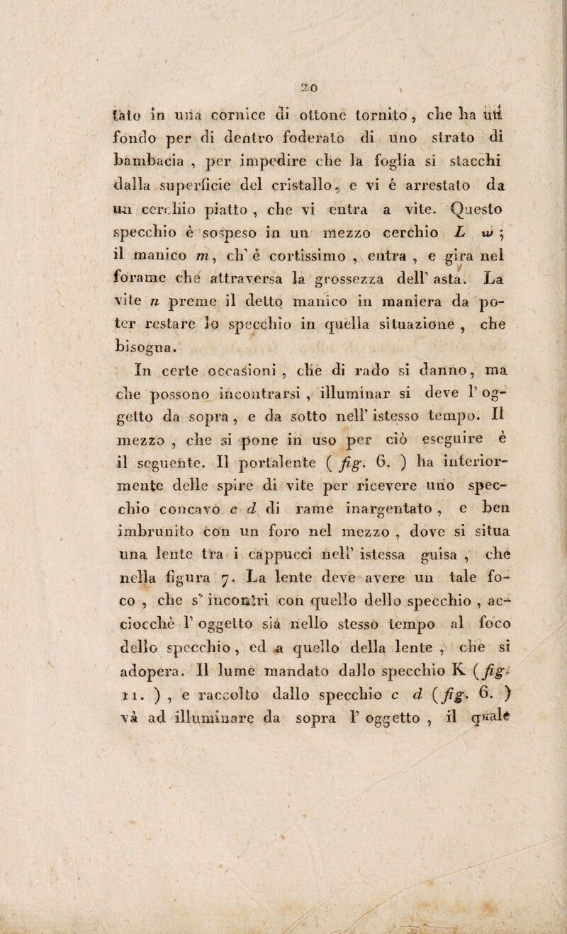 tato in una cornice di ottone tornito , die lia titi fondo per di dentro foderato di uno strato di bambacia , per impedire clie là foglia si stacchi dalla superficie del cristallo^ e vi é arrestato da un cerchio piatto , che vi entra a vite. Questo specchio è sospeso in un mezzo cerchio L w ; il manico m, eh è cortissimo , entra , e gira nel forame che attraversa la grossezza dell’ asta. La vite n preme il eletto manico in maniera da po¬ ter restare lo specchio in quella situazione , che bisogna. In certe occasioni, che di rado si danno, ma che possono incontrarsi , illuminar si deve F og¬ getto da sopra , e da sotto nell1 istesso tempo. Il mezzo , che si pone in uso per ciò eseguire è il seguente. Il portalente ( Jìg. 6. ) ha interior¬ mente delle spire di vite per ricevere uno spec¬ chio concavo c d di rame inargentato , e ben imbrunito con un foro nel mezzo , dove si situa una lente tra i cappucci nell1 istessa guisa , che nella figura 7. La lente deve avere un tale fo¬ co , che s incontri con quello dello specchio , ac¬ ciocché F oggetto sia nello stesso tempo al foco dello specchio , ed a quello della lente , che si adopera. 11 lume mandato dallo specchio K (fig* 11. ) , e raccolto dallo specchio c d (fig- 6. ) va ad illuminare da sopra F oggetto , il q^al^