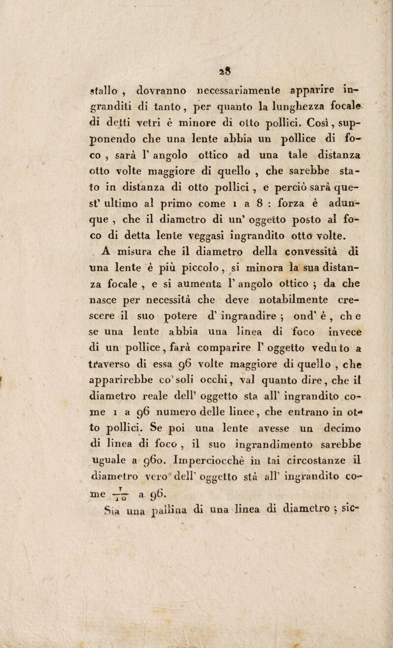 stallo , dovranno necessariamente apparire in¬ granditi di tanto, per quanto la lunghezza focale di detti vetri è minore di otto pollici. Così, sup¬ ponendo che una lente ahhia un pollice di fo¬ co 5 sarà l1 angolo ottico ad una tale distanza otto volte maggiore di quello , che sarebbe sta¬ to in distanza di otto pollici , e perciò sarà que¬ st’ ultimo al primo come 1 a 8 : forza è adun¬ que , che il diametro di un’ oggetto posto al fo¬ co di detta lente veggasi ingrandito otto volte. A misura che il diametro della convessità di una lente è più piccolo, si minora la sua distan¬ za focale , e si aumenta V angolo ottico j da che nasce per necessità che deve notabilmente cre¬ scere il suo potere d’ ingrandire ; ond’ è , eh e se una lente abbia una lìnea di foco invece di un pollice, farà comparire Y oggetto vedu to a traverso di essa 96 volte maggiore di quello , che apparirebbe co1 soli occhi, vai quanto dire, che il diametro reale dell1 oggetto sta all1 ingrandito co¬ me 1 a 96 numero delle linee, che entrano in ot¬ to pollici. Se poi una lente avesse un decimo di linea di foco , il suo ingrandimento sarebbe uguale a 960. Imperciocché in tai circostanze il diametro vero dell1 oggetto stà all1 ingrandito co¬ me tV a 96* Sia una pallina di una linea di diametro ; sic-