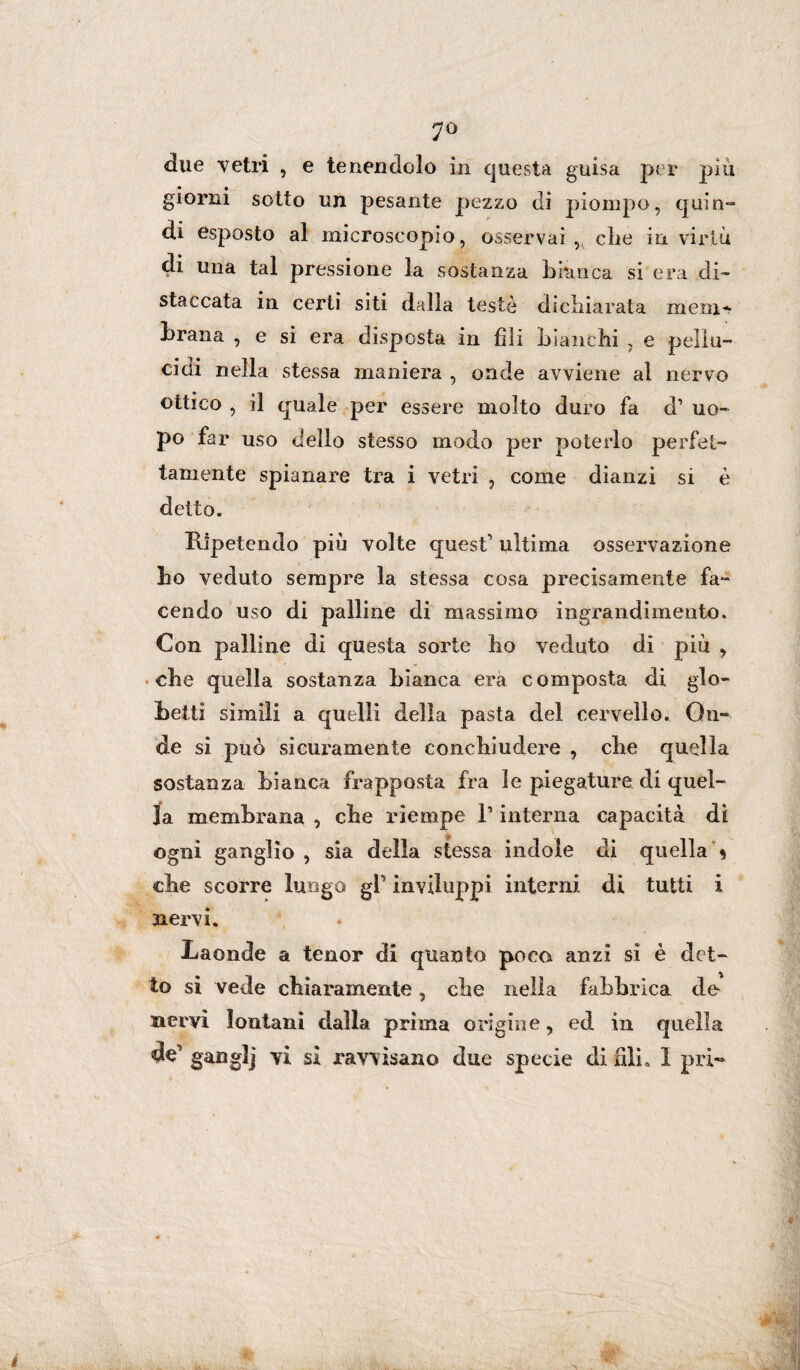 7° due vetri , e tenendolo in questa guisa per piu giorni sotto un pesante pezzo di piompo, quin¬ di esposto al microscopio, osservai , che in virtù di una tal pressione la sostanza bianca si era di¬ staccata in certi siti dalla testé dichiarata meni* brana , e si era disposta in fili bianchi , e pellu¬ cidi nella stessa maniera , onde avviene al nervo ottico , il quale per essere molto duro fa d1 uo¬ po far uso dello stesso modo per poterlo perfet¬ tamente spianare tra i vetri , come dianzi si è detto. Ripetendo più volte quest1 ultima osservazione ho veduto sempre la stessa cosa precisamente fa¬ cendo uso di palline di massimo ingrandimento. Con palline di questa sorte ho veduto di più , che quella sostanza bianca era composta di glo- beiti simili a quelli della pasta del cervello. On¬ de si può sicuramente conchiudere , che quella sostanza bianca frapposta fra le piegature di quel¬ la membrana , che riempe l1 interna capacità di ogni ganglio , sia della stessa indole di quella * che scorre lungo gl inviluppi interni di tutti i nervi. Laonde a tenor di quanto poco anzi si è det¬ to si vede chiaramente, che nella fabbrica de nervi lontani dalla prima origine, ed in quella de gang]] vi sì ravvisano due specie di fili. I pri-