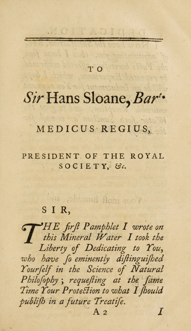 Sir Hans Sloane, Baru » ■ *v MEDICUS REGIUS, PRESIDENT, OF THE ROYAL \ SOCIETY, &c. S I R, i r'H E fir ft Pamphlet I wrote on this Mineral Water I took the Eiberty of Dedicating to You, who have fio eminently diftinguijhed Yourfelf in the Science of Natural Philofophy; requefiing at the fame dime Your ProteElion to what I (hould publifib in a future Treat ife, A 2 I