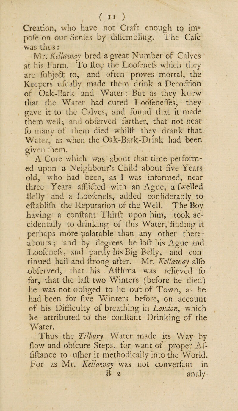 Creation, who have not Craft enough to irrr pofe on our Senfes by diflembling. The Cafe was thus: Mr. Kellaway bred a great Number of Calves * at his Farm. To flop the Loofenefs which they are fubjedf to, and often proves mortal, the Keepers ulually made them drink a Deco&'ion of Oak-Bark and Water: But as they knew that the Water had cured Loofeneftes, they gave it to the Calves, and found that it made them well; and obferved farther, that not near fo many of them died whilft they drank that. Water, as when the Oak-Bark-Drink had been given them. A Cure which was about that time perform¬ ed upon a Neighbour’s Child about live Years old, who had been, as I was informed, near three Years afflicted with an Ague, a fwelled Belly and a Loofenefs, added confiderably to eftablifh the Reputation of the Well. The Boy having a conftant Third; upon him, took ac¬ cidentally to drinking of this Water, finding it perhaps more palatable than any other there¬ abouts ; and by degrees he loft his Ague and Loofenefs, and partly his Big Belly, and con¬ tinued hail and ftrong after. Mr. Kellaway alfo obferved, that his Afthma was relieved fo far, that the laft two Winters (before he died) he was not obliged to lie out of Town, as he had been for five Winters before, on account of his Difficulty of breathing in London, which he attributed to the conftant Drinking of the Water. Thus the Lilbury Water made its Way by flow and obfcure Steps, for want of proper Af- fiftance to uffler it methodically into the World. For as Mr. Kellaway was not converfant in B 2 analv-