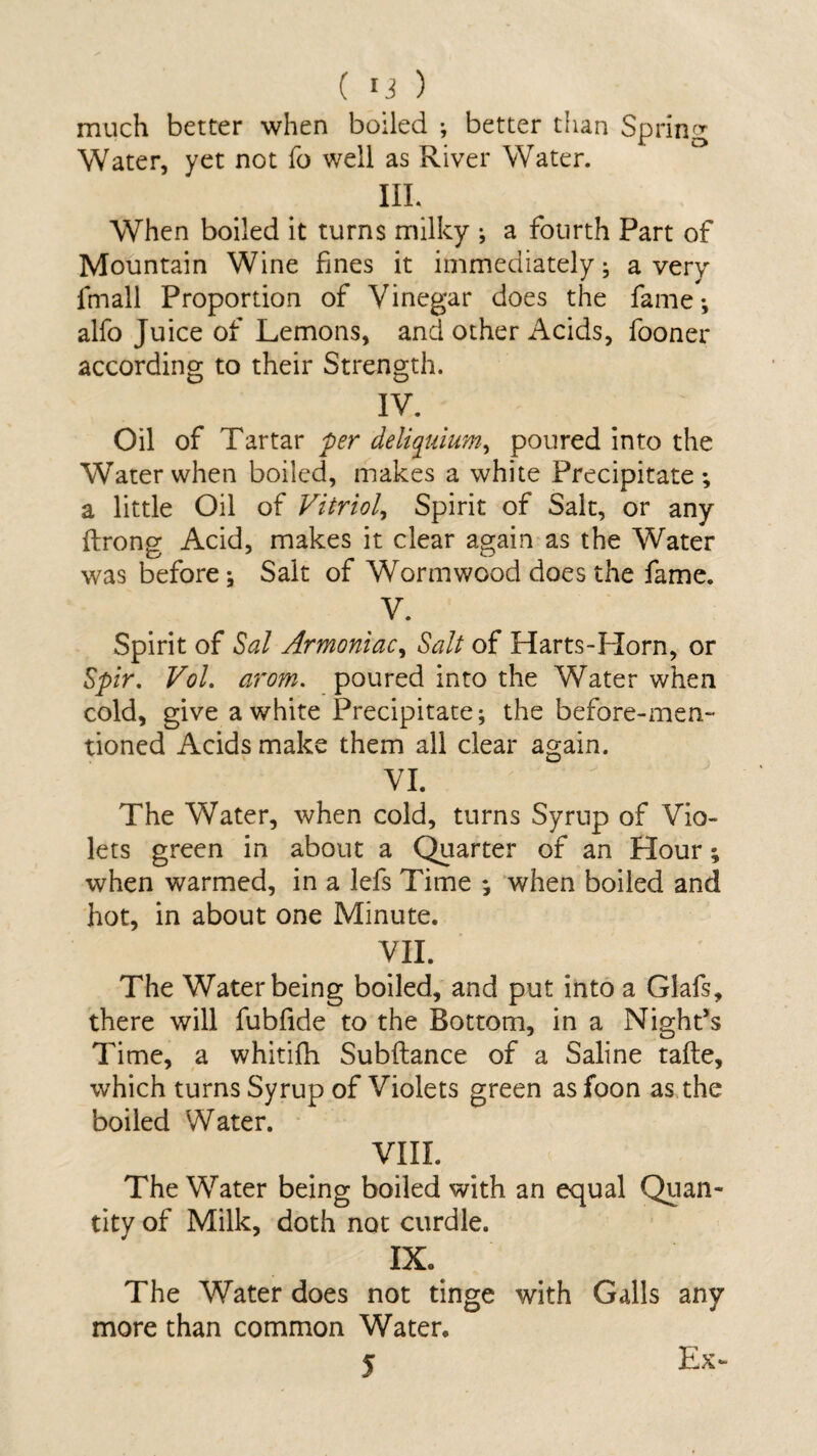 much better when boiled •, better than Spring Water, yet not fo well as River Water. ffl. When boiled it turns milky •, a fourth Part of Mountain Wine fines it immediately; a very fmall Proportion of Vinegar does the fame; alfo Juice of Lemons, and other Acids, fooner according to their Strength. IV. Oil of Tartar per deliquium, poured into the Water when boiled, makes a white Precipitate; a little Oil of Vitriol, Spirit of Salt, or any fbrong Acid, makes it clear again as the Water was before; Salt of Wormwood does the fame. V. Spirit of Sal Armoniac, Salt of Harts-Horn, or Spir. Vol. arom. poured into the Water when cold, give a white Precipitate; the before-men¬ tioned Acids make them all clear again. VI. The Water, when cold, turns Syrup of Vio¬ lets green in about a Quarter of an Hour; when warmed, in a lefs Time ; when boiled and hot, in about one Minute. VII. The Water being boiled, and put into a Glafs, there will fubfide to the Bottom, in a Night’s Time, a whitifh Subftance of a Saline tafle, which turns Syrup of Violets green as foon as the boiled Water. VIII. The Water being boiled with an equal Quan¬ tity of Milk, doth not curdle. IX. The Water does not tinge with Galls any more than common Water. 5 Ex-