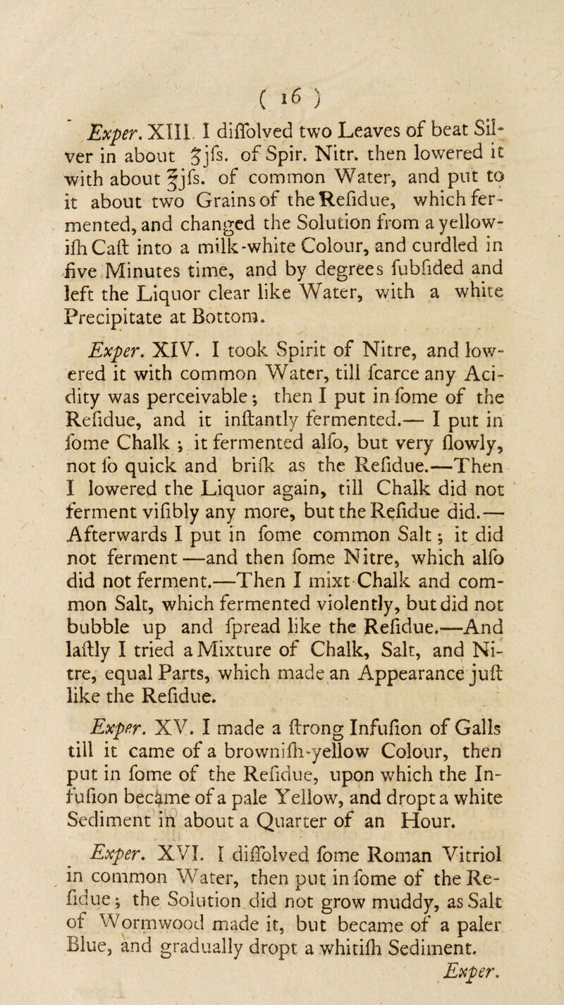 Exper. XIII 1 diffolved two Leaves of beat Sil¬ ver in about Jjfs. of Spir. Nitr. then lowered it with about f jfs. of common Water, and put to it about two Grains of the Refidue, which fer¬ mented, and changed the Solution from a yellow- ifhCaft into a milk-white Colour, and curdled in five Minutes time, and by degrees fubfided and left the Liquor clear like Water, with a white Precipitate at Bottom. Exper. XIV. I took Spirit of Nitre, and low¬ ered it with common Water, till fcarce any Aci¬ dity was perceivable; then I put in fome of the Refidue, and it inftantly fermented.— I put in fome Chalk ; it fermented alfo, but very fiowly, not fo quick and brifk as the Refidue.—Then I lowered the Liquor again, till Chalk did not ferment vifibly any more, but the Refidue did.— Afterwards I put in fome common Salt ^ it did not ferment—and then fome Nitre, which alfo did not ferment.—Then I mixt Chalk and com¬ mon Salt, which fermented violently, but did not bubble up and fpread like the Refidue.—And laftly I tried a Mixture of Chalk, Salt, and Ni¬ tre, equal Parts, which made an Appearance juft like the Refidue. Exper. XV. I made a ftrong Infufion of Galls till it came of a brownifffyellow Colour, then put in fome of the Refidue, upon which the In- lufion became of a pale Yellow, and dropta white Sediment in about a Quarter of an Hour. Exper. XVI. I diffolved fome Roman Vitriol in common Water, then put in fome of theRe¬ fidue ; the Solution did not grow muddy, as Salt of Wormwood made it, but became of a paler Blue, and gradually dropt a whitifh Sediment.