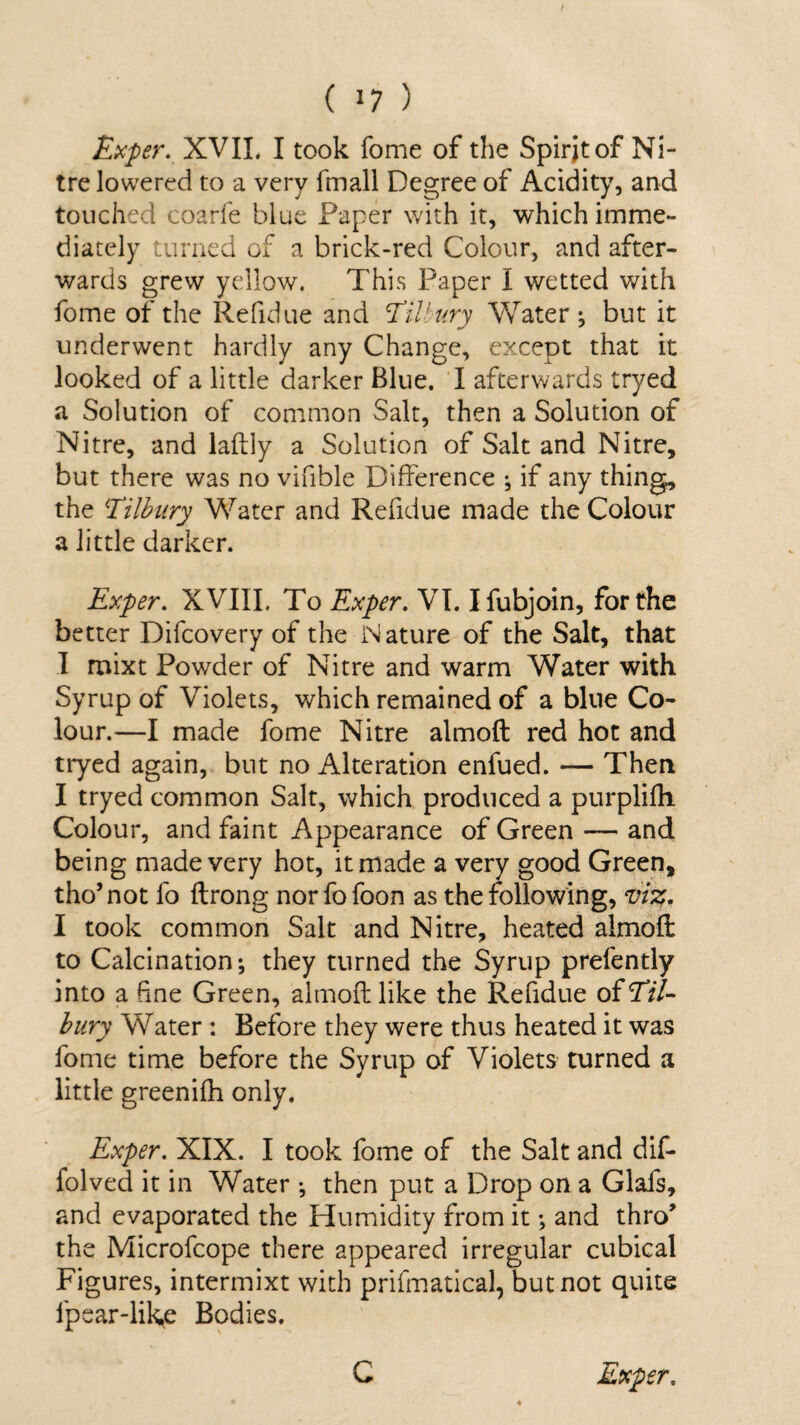 Exper. XVII, I took Tome of the Spirjtof Ni¬ tre lowered to a very fmall Degree of Acidity, and touched coarfe blue Paper with it, which imme¬ diately turned of a brick-red Colour, and after¬ wards grew yellow. This Paper I wetted with fome of the Refidue and 'Tilbury Water ; but it underwent hardly any Change, except that it looked of a little darker Blue. I afterwards tryed a Solution of common Salt, then a Solution of Nitre, and laftly a Solution of Salt and Nitre, but there was no vifible Difference ; if any thing, the Tilbury Water and Refidue made the Colour a little darker. Exper. XVIII. To Exper. VI. Ifubjoin, for the better Difcovery of the Nature of the Salt, that I mixt Powder of Nitre and warm Water with Syrup of Violets, which remained of a blue Co¬ lour.—I made fome Nitre almoft red hot and tryed again, but no Alteration enfued. — Then I tryed common Salt, which produced a purplifh Colour, and faint Appearance of Green — and being made very hot, it made a very good Green, tho’not fo ftrong norfofoon as the following, viz. I took common Salt and Nitre, heated almoft to Calcination; they turned the Syrup prefently into a fine Green, almoft like the Refidue of Til¬ bury Water : Before they were thus heated it was fome time before the Syrup of Violets turned a little greenilh only. Exper. XIX. I took fome of the Salt and dif- folved it in Water ; then put a Drop on a Glafs, and evaporated the Humidity from it; and thro’ the Microfcope there appeared irregular cubical Figures, intermixt with prifmatical, but not quite fpear-lik^e Bodies.