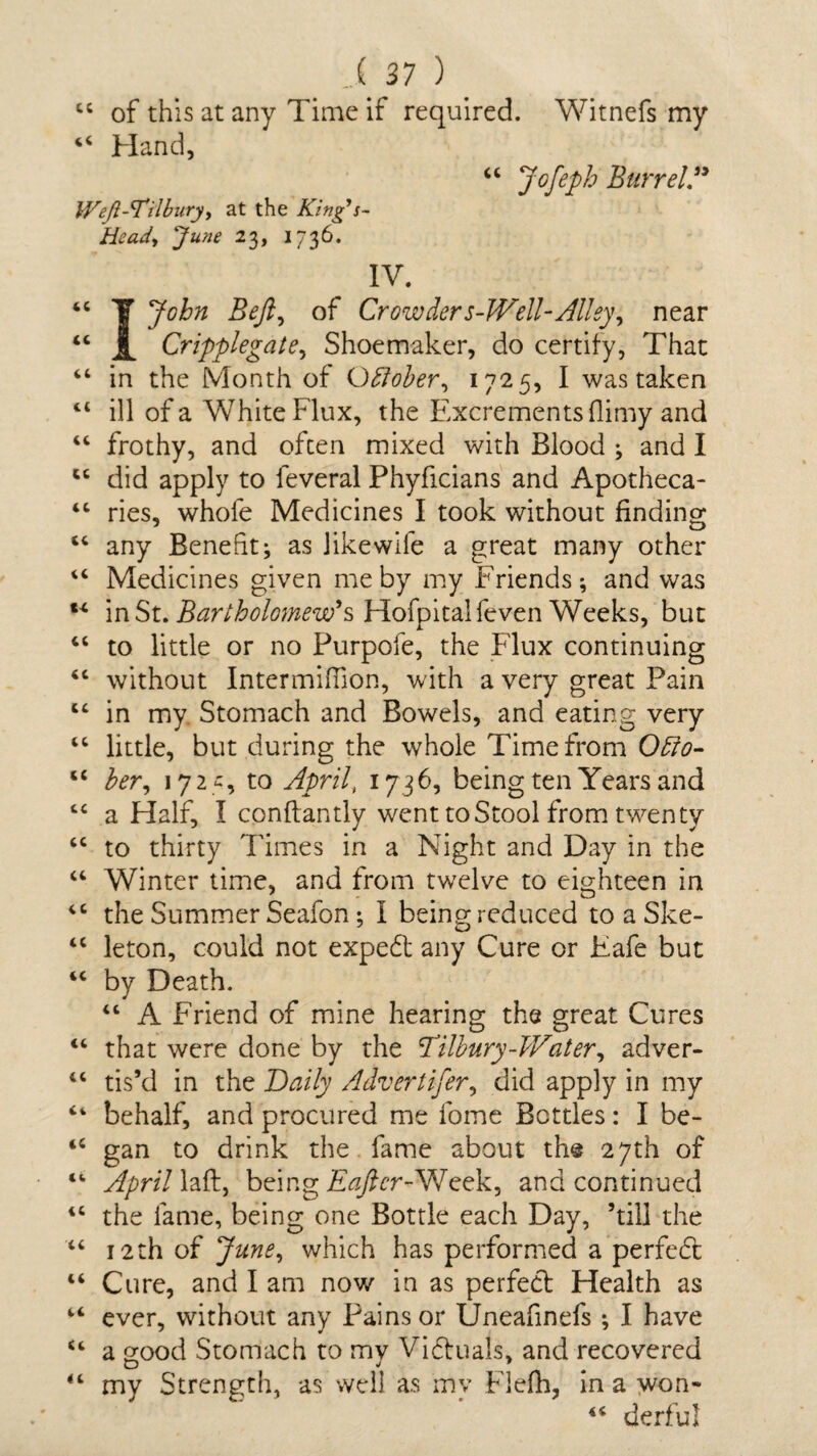 44 of this at any Time if required. Witnefs my 44 Hand, 44 Jofepb Barrel” Weft-Tilbury, at the King's- Heady June 23, 1736. IV. 44 T John Bejl, of Crowders-Well-Alley, near 44 i Cripplegate, Shoemaker, do certify, That 44 in the Month of October, 1725, I was taken 44 ill of a White Flux, the Excrements (limy and 44 frothy, and often mixed with Blood ; and I 44 did apply to feveral Phyficians and Apotheca- 44 ries, whofe Medicines I took without finding 44 any Benefit; as like wile a great many other 44 Medicines given me by my Friends; and was 44 in St. Bartholomew's Hofpitalfeven Weeks, but 44 to little or no Purpofe, the Flux continuing 44 without Intermifiion, with a very great Pain 44 in my Stomach and Bowels, and eating very 44 little, but during the whole Time from Ofio- 44 her, 172 -:, to Aprily 1736, being ten Years and 44 a Half, I conftantly went to Stool from twenty 44 to thirty Times in a Night and Day in the 44 Winter time, and from twelve to eighteen in 44 the Summer Seafon; I being reduced toaSke- 44 leton, could not expedt any Cure or Eafe but 44 by Death. 44 A Friend of mine hearing the great Cures 44 that were done by the Tilbury-Water, adver- 44 tis’d in the Daily Advertifer, did apply in my 4‘ behalf, and procured me lbme Bottles: I be- 44 gan to drink the fame about the 27th of 44 April laft, being Eaftcr-Week, and continued 44 the lame, being one Bottle each Day, ’till the 44 12th of June, which has performed a perfedt 44 Cure, and I am now in as perfect Health as 44 ever, without any Pains or Uneafinefs ; I have 44 a good Stomach to my Vidtuals, and recovered 44 my Strength, as well as my Flefh, in a won- 44 derful