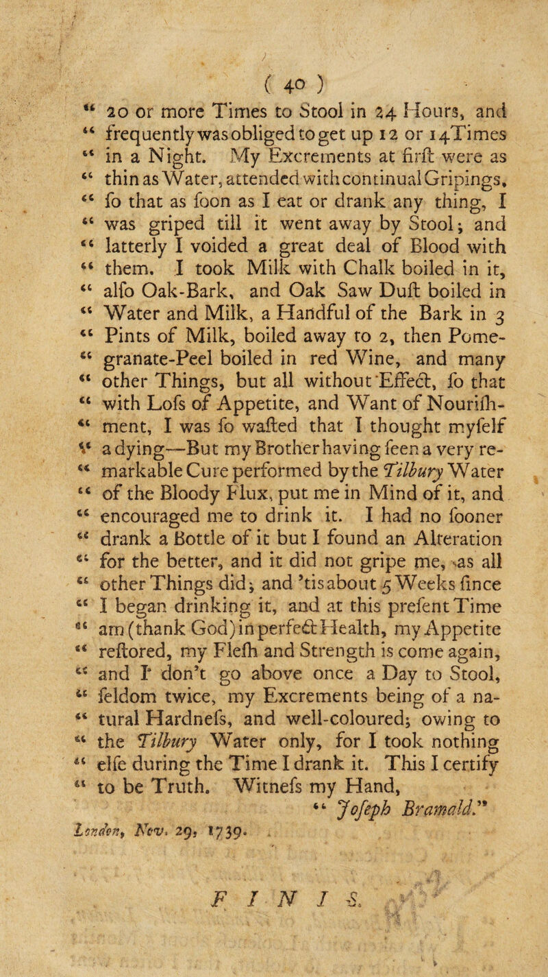 w 20 or more Times to Stool in 24 Hours, and 44 frequently was obliged to get up 12 or i4Times st in a Night. My Excrements at firft were as 44 thin as Water, attended with continual Gripings, 44 fo that as foon as I eat or drank any thing, I 44 was griped till it went away by Stool; and 44 latterly I voided a great deal of Blood with 44 them. I took Milk with Chalk boiled in it, 44 alfo Oak>Bark, and Oak Saw Dull boiled in 44 Water and Milk, a Handful of the Bark in 3 44 Pints of Milk, boiled away to 2, then Pome- 44 granate-Peel boiled in red Yv7ine, and many 44 other Things, but all without Effect, fo that 44 with Lofs of Appetite, and Want of Nourilli- 44 ment, I was fo wafted that I thought myfelf ^4 a dying—But myBrotherhavingfeena very re- 44 markable Cure performed by the Tilbury Water 44 of the Bloody Flux, put me in Mind of it, and 44 encouraged me to drink it. I had no fooner 44 drank a Bottle of it but I found an Alteration 44 for the better, and it did not gripe me, sas all 44 other Things did; and’tisabout 5 Weeks fince 44 I began drinking it, and at this prefentTime 64 aru (thank God) in perfed: Health, my Appetite 44 reftored, my Flefh and Strength is come again, 44 and I don’t go above once a Day to Stool, 44 feldom twice, my Excrements being of a na- 44 tural Hardnefs, and well-coloured; owing to 44 the Tilbury Water only, for I took nothing 44 elfe during the Time I drank it. This I certify 44 to be Truth. Witnefs my Hand, 4 4 Jofeph Bramald Lander.) AW. 29, 1739* FINIS,