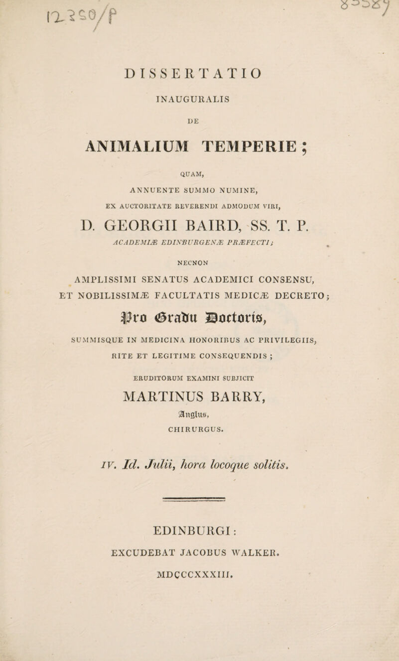 ixwyf DISSERTATIO IN AUGURALIS DE ANIMALIUM TEMPERIE ; QUAM, ANNUENTE SUMMO NUMINE, EX AUCTORITATE REVERENDI ADMODUM VIRI, D. GEORGII BAIRD, SS. T. P. ACADEMIJE EDIXBURGENjE PROFECTI; NECNON AMPLISSIMI SENATUS ACADEMICI CONSENSU, ET NOBILISSIMAE FACULTATIS MEDICAE DECRETO; -Pro <@rairu Boctons, SUMMISQUE IN MEDICINA HONORIBUS AC PRIVILEGIIS, RITE ET LEGITIME CONSEQUENDIS ; ERUDITORUM EXAMINI SUBJICIT MARTINUS BARRY, &ngluj3, CHIRURGUS. IV. Id. Julii, liora locoque solitis» EDINBURGI: EXCUDEBAT JACOBUS WALKER. MDCCCXXXIII