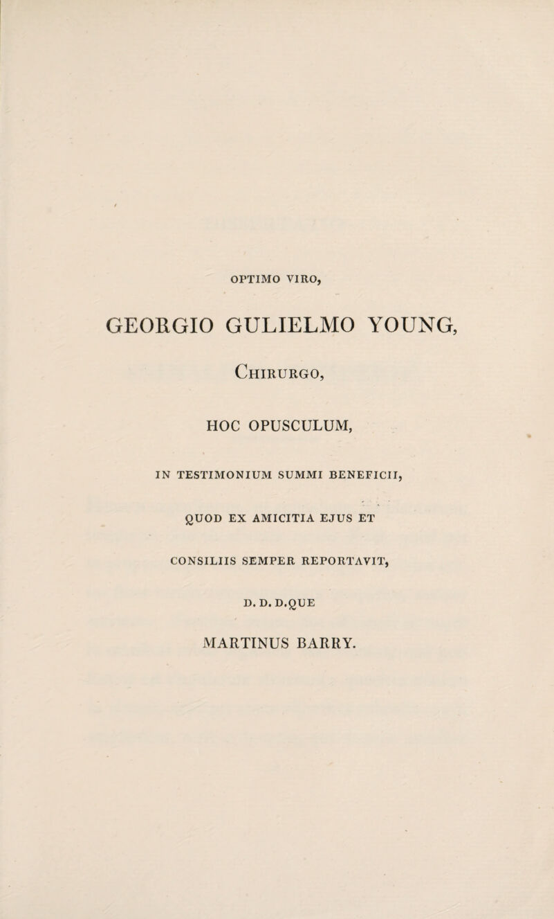 OPTIMO VIRO, GEORGIO GULIELMO YOUNG, Chirurgo, HOC OPUSCULUM, IN TESTIMONIUM SUMMI BENEFICII, QUOD EX AMICITIA EJUS ET CONSILIIS SEMPER REPORTAVIT, D. D. D.QUE MARTINUS BARRY.