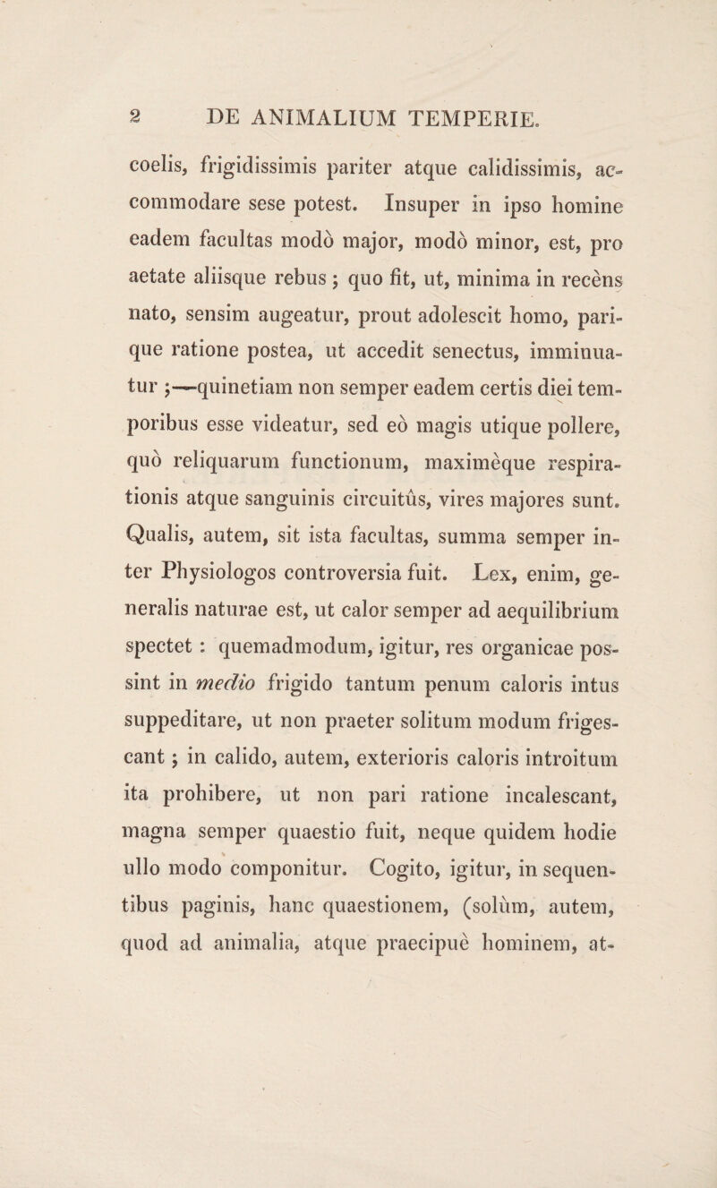 coelis, frigidissimis pariter atque calidissimis, ac¬ commodare sese potest. Insuper in ipso homine eadem facultas modo major, modo minor, est, pro aetate aliisque rebus ; quo fit, ut, minima in recens nato, sensim augeatur, prout adolescit homo, pari¬ que ratione postea, ut accedit senectus, imminua¬ tur ;— quinetiam non semper eadem certis diei tem¬ poribus esse videatur, sed eo magis utique pollere, quo reliquarum functionum, maximeque respira¬ tionis atque sanguinis circuitus, vires majores sunt. Qualis, autem, sit ista facultas, summa semper in¬ ter Physiologos controversia fuit. Lex, enim, ge¬ neralis naturae est, ut calor semper ad aequilibrium spectet : quemadmodum, igitur, res organicae pos¬ sint in medio frigido tantum penum caloris intus suppeditare, ut non praeter solitum modum friges¬ cant ; in calido, autem, exterioris caloris introitum ita prohibere, ut non pari ratione incalescant, magna semper quaestio fuit, neque quidem hodie ullo modo componitur. Cogito, igitur, in sequen¬ tibus paginis, hanc quaestionem, (solum, autem, quod ad animalia, atque praecipue hominem, at-
