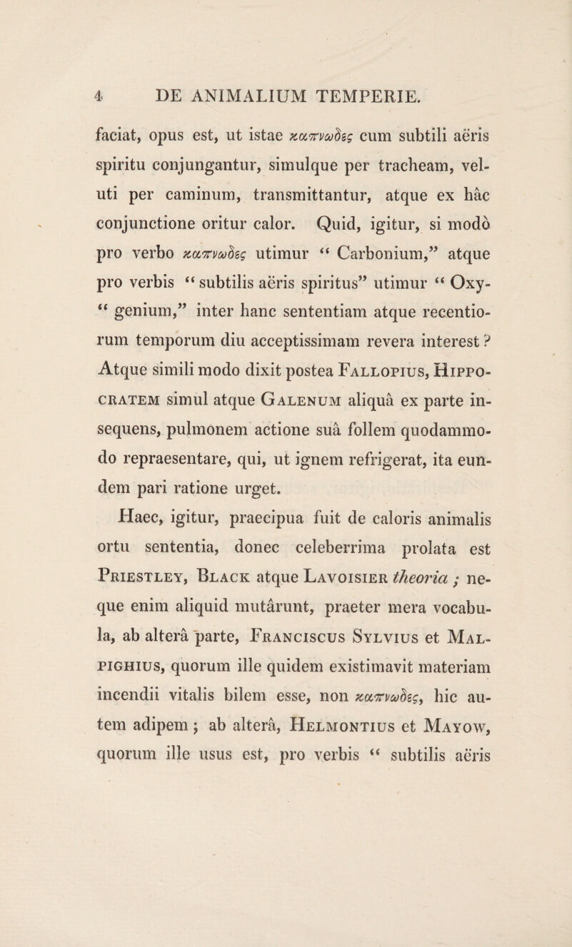 faciat, opus est, ut istae zuTwSes cum subtili aeris spiritu conjungantur, simulque per tracheam, vel¬ uti per caminum, transmittantur, atque ex hac conjunctione oritur calor. Quid, igitur, si moda pro verbo zcctwSss utimur 44 Carbonium,” atque pro verbis 44 subtilis aeris spiritus” utimur 44 Oxy- 44 genium,” inter hanc sententiam atque recentio- rum temporum diu acceptissimam revera interest ? Atque simili modo dixit postea Fallopius, Hippo¬ cratem simul atque Galenum aliqua ex parte in- sequens, pulmonem actione sua follem quodammo¬ do repraesentare, qui, ut ignem refrigerat, ita eun¬ dem pari ratione urget. Haec, igitur, praecipua fuit de caloris animalis ortu sententia, donec celeberrima prolata est Priestley, Black atque Lavoisier theoria ; ne¬ que enim aliquid mutarunt, praeter mera vocabu¬ la, ab altera parte, Franciscus Sylvius et Mal- pighius, quorum ille quidem existimavit materiam incendii vitalis bilem esse, non xuvrmfog, hic au¬ tem adipem; ab altera, Helmontius et Mayow, quorum ille usus est, pro verbis 44 subtilis aeris