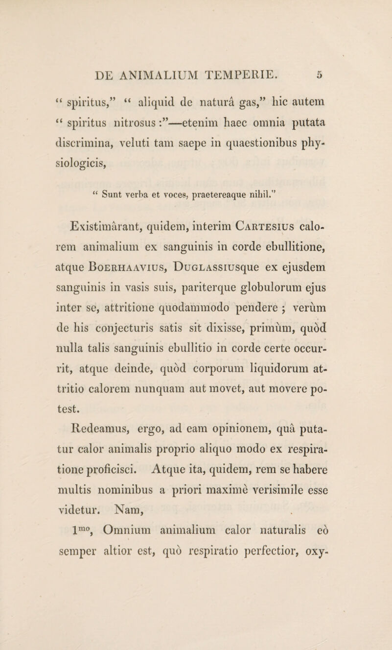 “ spiritus,” “ aliquid de natura gas,” hic autem “ spiritus nitrosus—etenim haec omnia putata discrimina, veluti tam saepe in quaestionibus phy¬ siologicis, “ Sunt verba et voces, praetereaque nihil.” Existimarant, quidem, interim Cartesius calo¬ rem animalium ex sanguinis in corde ebullitione, atque Boerhaavius, DuGLASSiusque ex ejusdem sanguinis in vasis suis, pariterque globulorum ejus inter se, attritione quodammodo pendere ; verum de his conjecturis satis sit dixisse, primum, quod nulla talis sanguinis ebullitio in corde certe occur¬ rit, atque deinde, quod corporum liquidorum at¬ tritio calorem nunquam aut movet, aut movere po¬ test. Redeamus, ergo, ad eam opinionem, qua puta¬ tur calor animalis proprio aliquo modo ex respira¬ tione proficisci. Atque ita, quidem, rem se habere multis nominibus a priori maxime verisimile esse videtur. Nam, imo, Omnium animalium calor naturalis eo semper altior est, quo respiratio perfectior, oxy-