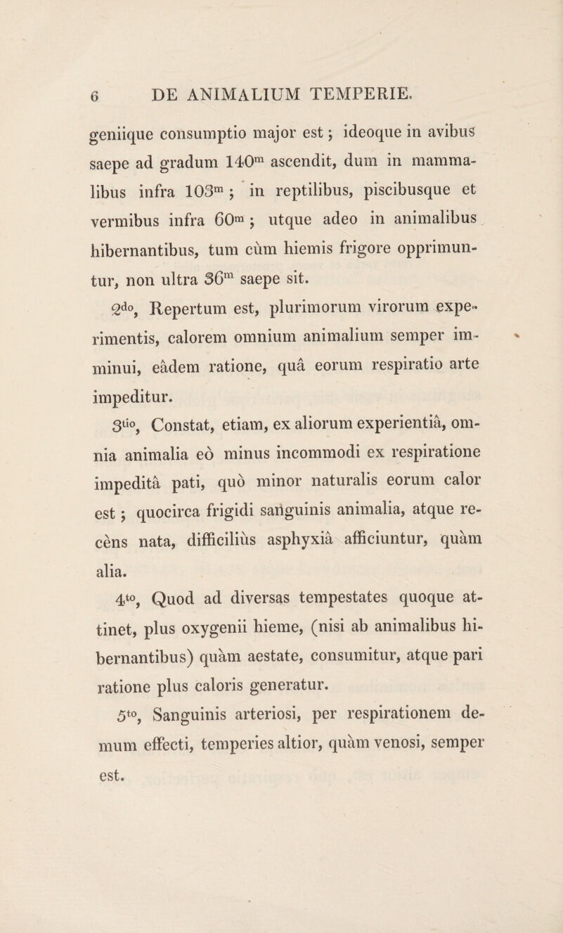 geniique consumptio major est \ ideoque in avibus saepe ad gradum 140m ascendit, dum in mamma¬ libus infra 103m ; in reptilibus, piscibusque et vermibus infra 60m \ utque adeo in animalibus „ hibernantibus, tum cum hiemis frigore opprimun¬ tur, non ultra 36ra saepe sit. 2do, Repertum est, plurimorum virorum expe¬ rimentis, calorem omnium animalium semper im¬ minui, eadem ratione, qua eorum respiratio arte impeditur. 3tio, Constat, etiam, ex aliorum experientia, om¬ nia animalia eo minus incommodi ex respiratione impedita pati, quo minor naturalis eorum calor est; quocirca frigidi sanguinis animalia, atque re¬ cens nata, difficilius asphyxiaxafficiuntur, quam alia. 4t0, Quod ad diversas tempestates quoque at¬ tinet, plus oxygenii hieme, (nisi ab animalibus hi¬ bernantibus) quam aestate, consumitur, atque pari ratione plus caloris generatur. 5to, Sanguinis arteriosi, per respirationem de¬ mum effecti, temperies altior, quam venosi, semper est.