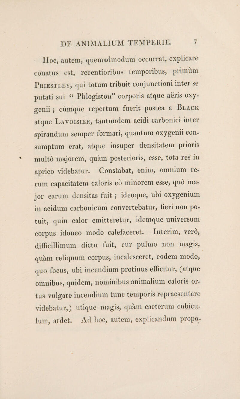 Hoc, autem, quemadmodum occurrat, explicare conatus est, recentioribus temporibus, primum Priestley, qui totum tribuit conjunctioni inter se putati sui “ Phlogiston” corporis atque aeris oxy- genii; cumque repertum fuerit postea a Black atque Lavoisier, tantundem acidi carbonici inter spirandum semper formari, quantum oxygenii con¬ sumptum erat, atque insuper densitatem prioris multo majorem, quam posterioris, esse, tota res' in aprico videbatur. Constabat, enim, omnium re¬ rum capacitatem caloris eo minorem esse, quo ma¬ jor earum densitas fuit; ideoque, ubi oxygenium in acidum carbonicum convertebatur, fieri non po¬ tuit, quin calor emitteretur, idemque universum corpus idoneo modo calefaceret. Interim, vero, difficillimum dictu fuit, cur pulmo non magis, quam reliquum corpus, incalesceret, eodem modo, quo focus, ubi incendium protinus efficitur, (atque omnibus, quidem, nominibus animalium caloris or¬ tus vulgare incendium tunc temporis repraesentare videbatur,) utique magis, quam caeterum cubicu¬ lum, ardet. Ad hoc, autem, explicandum propo-