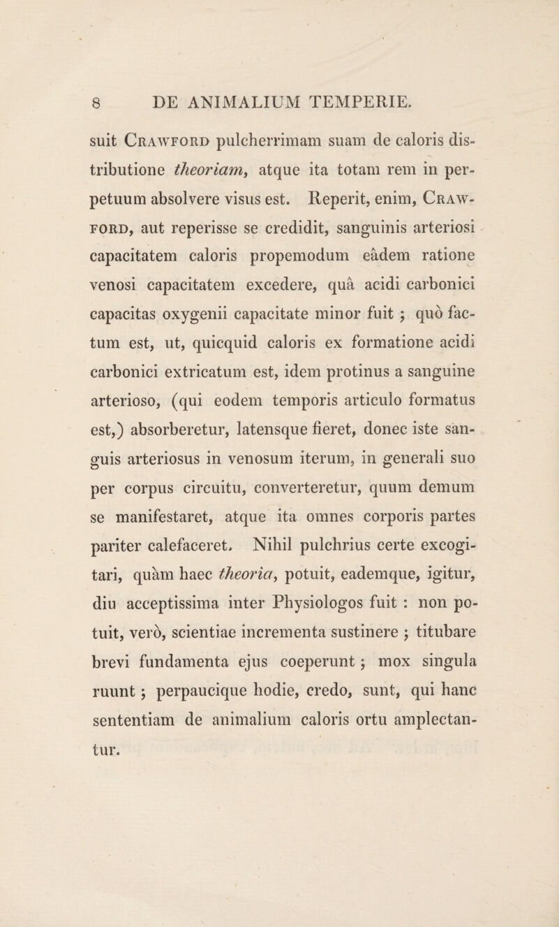 suit Crawford pulcherrimam suam de caloris dis¬ tributione theoriam, atque ita totam rem in per¬ petuum absolvere visus est. Reperit, enim, Craw¬ ford, aut reperisse se credidit, sanguinis arteriosi capacitatem caloris propemodum eadem ratione venosi capacitatem excedere, qua acidi carbonici capacitas oxygenii capacitate minor fuit ; quo fac¬ tum est, ut, quicquid caloris ex formatione acidi carbonici extricatum est, idem protinus a sanguine arterioso, (qui eodem temporis articulo formatus est,) absorberetur, latensque fieret, donec iste san¬ guis arteriosus in venosum iterum, in generali suo per corpus circuitu, converteretur, quum demum se manifestaret, atque ita omnes corporis partes pariter calefaceret. Nihil pulchrius certe excogi¬ tari, quam haec theoria, potuit, eadem que, igitur, diu acceptissima inter Physiologos fuit : non po¬ tuit, vero, scientiae incrementa sustinere ; titubare brevi fundamenta ejus coeperunt; mox singula ruunt; perpaueique hodie, credo, sunt, qui hanc sententiam de animalium caloris ortu amplectan¬ tur.