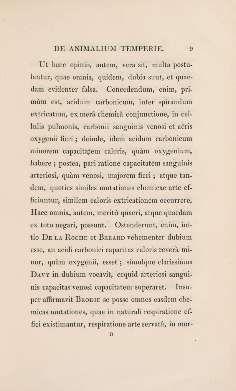 Ut haec opinio, autem, vera sit, multa postu¬ lantur, quae omnia, quidem, dubia sunt, et quae¬ dam evidenter falsa. Concedendum, enim, pri¬ mum est, acidum carbonicum, inter spirandum extricatum, ex mera chemica conjunctione, in cel¬ lulis pulmonis, carbonii sanguinis venosi et aeris oxygenii fieri ; deinde, idem acidum carbonicum minorem capacitatem caloris, quam oxygenium, habere ; postea, pari ratione capacitatem sanguinis arteriosi, quam venosi, majorem fieri ; atque tan¬ dem, quoties similes mutationes chemicae arte ef¬ ficiuntur, similem caloris extricationem occurrere. Haec omnia, autem, merito quaeri, atque quaedam ex toto negari, possunt. Ostenderunt, enim, ini¬ tio De la Roche et Berard vehementer dubium esse, an acidi carbonici capacitas caloris revera mi¬ nor, quam oxygenii, esset ; simulque clarissimus Davy in dubium vocavit, ecquid arteriosi sangui¬ nis capacitas venosi capacitatem superaret. Insu¬ per affirmavit Brodie se posse omnes easdem che- micas mutationes, quae in naturali respiratione ef¬ fici existimantur, respiratione arte servata, in mor- B