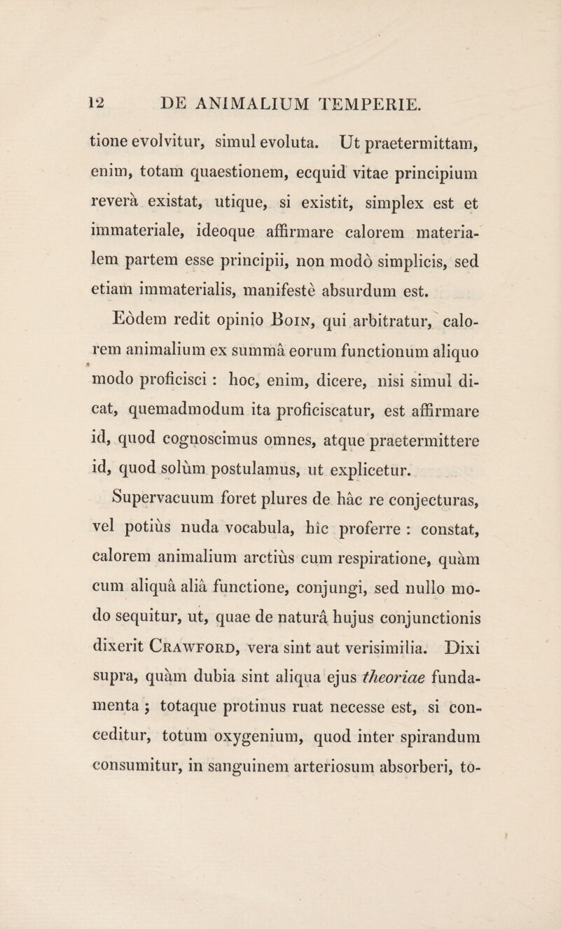 tione evolvitur, simul evoluta. Ut praetermittam, enim, totam quaestionem, ecquid vitae principium revera existat, utique, si existit, simplex est et immateriale, ideoque affirmare calorem materia¬ lem partem esse principii, non modo simplicis, sed etiam immaterialis, manifeste absurdum est. Eodem redit opinio Boin, qui arbitratur, calo¬ rem animalium ex summa eorum functionum aliquo modo proficisci : hoc, enim, dicere, nisi simul di¬ cat, quemadmodum ita proficiscatur, est affirmare id, quod cognoscimus omnes, atque praetermittere id, quod solum postulamus, ut explicetur. Supervacuum foret plures de hac re conjecturas, vel potius nuda vocabula, hic proferre : constat, calorem animalium arctius cum respiratione, quam cum aliqua alia functione, conjungi, sed nullo mo¬ do sequitur, ut, quae de natura hujus conjunctionis dixerit Crawford, vera sint aut verisimilia. Dixi supra, quam dubia sint aliqua ejus theoriae funda¬ menta ; totaque protinus ruat necesse est, si con¬ ceditur, totum oxygenium, quod inter spirandum consumitur, in sanguinem arteriosum absorberi, to-