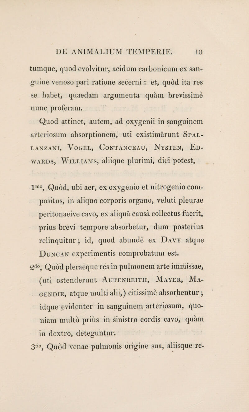 tumque, quod evolvitur, acidum carbonicum ex san¬ guine venoso pari ratione secerni : et, quod ita res se habet, quaedam argumenta quam brevissime nunc proferam. Quod attinet, autem, ad oxygenii in sanguinem arteriosum absorptionem, uti existimarunt Spal- LANZANI, VoGEL, CoNTANCEAU, NySTEN, Ed- wards, Williams, aliique plurimi, dici potest, lrao, Quod, ubi aer, ex oxygenio et nitrogenio com¬ positus, in aliquo corporis organo, veluti pleurae peritonaeive cavo, ex aliqua causa collectus fuerit, prius brevi tempore absorbetur, dum posterius relinquitur; id, quod abunde ex Davy atque Duncan experimentis comprobatum est. 2do, Quod pleraeque res in pulmonem arte immissae, (uti ostenderunt Auteniieith, Mayer, Ma- gendie, atque multi alii,) citissime absorbentur ; idque evidenter in sanguinem arteriosum, quo¬ niam multo prius in sinistro cordis cavo, quam in dextro, deteguntur. 3tio, Quod venae pulmonis origine sua, aliisque re-