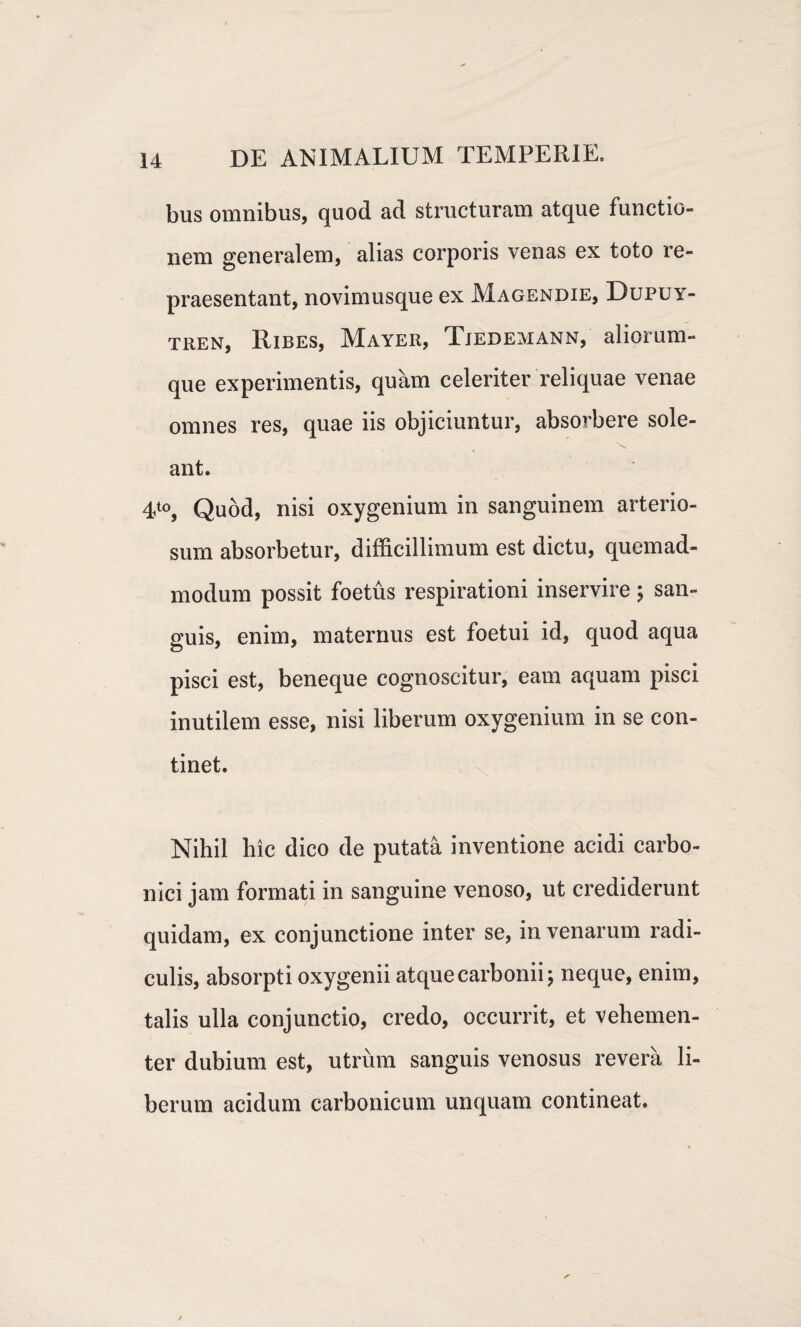bus omnibus, quod ad structuram atque functio¬ nem generalem, alias corporis venas ex toto re¬ praesentant, novimusque ex Magendie, Dupuy- tren, Ribes, Mayeii, Tjedemann, aliorum- que experimentis, quam celeriter reliquae venae omnes res, quae iis objiciuntur, absorbere sole- \ ant. 4t0, Quod, nisi oxygenium in sanguinem arterio¬ sum absorbetur, difficillimum est dictu, quemad¬ modum possit foetus respirationi inservire $ san¬ guis, enim, maternus est foetui id, quod aqua pisci est, beneque cognoscitur, eam aquam pisci inutilem esse, nisi liberum oxygenium in se con¬ tinet. Nihil hic dico de putata inventione acidi carbo- nici jam formati in sanguine venoso, ut crediderunt quidam, ex conjunctione inter se, in venarum radi¬ culis, absorpti oxygenii atquecarbonii; neque, enim, talis ulla conjunctio, credo, occurrit, et vehemen¬ ter dubium est, utrum sanguis venosus revera li¬ berum acidum carbonicum unquam contineat.