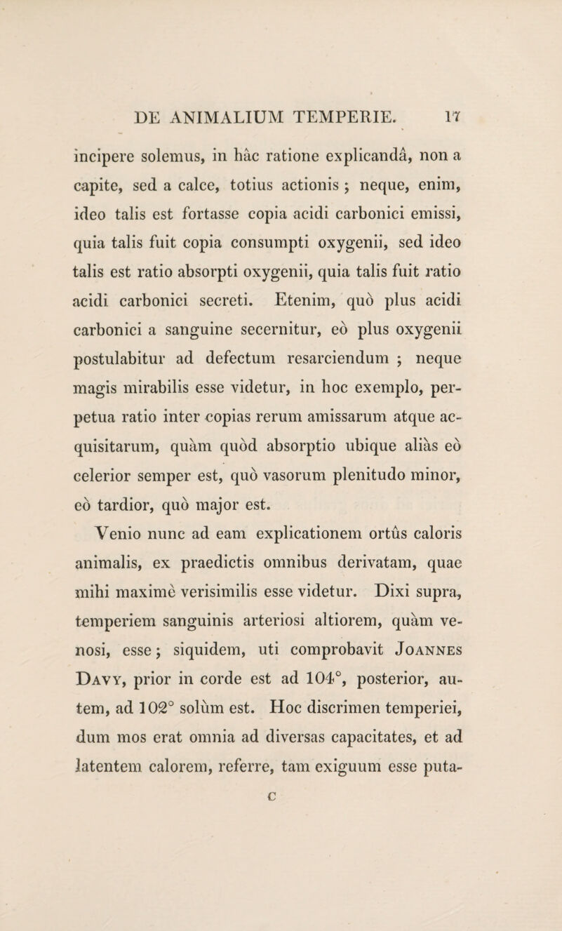 incipere solemus, in hac ratione explicanda, non a capite, sed a calce, totius actionis ; neque, enim, ideo talis est fortasse copia acidi carbonici emissi, quia talis fuit copia consumpti oxygenii, sed ideo talis est ratio absorpti oxygenii, quia talis fuit ratio acidi carbonici secreti. Etenim, quo plus acidi carbonici a sanguine secernitur, eo plus oxygenii postulabitur ad defectum resarciendum ; neque magis mirabilis esse videtur, in hoc exemplo, per¬ petua ratio inter copias rerum amissarum atque ac¬ quisitarum, quam quod absorptio ubique alias eb celerior semper est, quo vasorum plenitudo minor, eb tardior, quo major est. Venio nunc ad eam explicationem ortus caloris animalis, ex praedictis omnibus derivatam, quae mihi maxime verisimilis esse videtur. Dixi supra, temperiem sanguinis arteriosi altiorem, quam ve¬ nosi, esse; siquidem, uti comprobavit Joannes Davy, prior in corde est ad 104<°, posterior, au¬ tem, ad 102° solum est. Hoc discrimen temperiei, dum mos erat omnia ad diversas capacitates, et ad latentem calorem, referre, tam exiguum esse puta- c