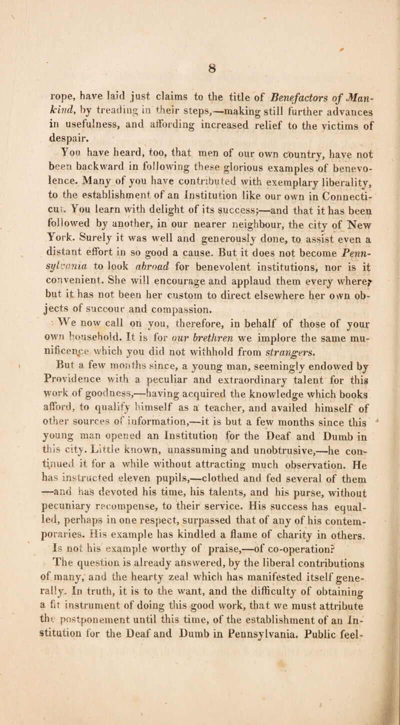 * rope, have laid just claims to the title of Benefactors of Man¬ kind, by treading in their steps,—making still further advances in usefulness, and affording increased relief to the victims of despair. You have heard, too, that men of our own country, have not been backward in following these glorious examples of benevo¬ lence. Many of you have contributed with exemplary liberality, to the establishment of an Institution like our own in Connecti¬ cut. You learn with delight of its success;—and that it has been followed by another, in our nearer neighbour, the city of New York. Surely it was well and generously done, to assist even a distant effort in so good a cause. But it does not become Penn¬ sylvania to look abroad for benevolent institutions, nor is it convenient. She will encourage and applaud them every where? but it has not been her custom to direct elsewhere her own ob¬ jects of succour and compassion. We now call on you, therefore, in behalf of those of your own household. It is for our brethren we implore the same mu* nificenpe which you did not withhold from strangers. But a few months since, a young man, seemingly endowed by Providence with a peculiar and extraordinary talent for this work of goodness,—having acquired the knowledge which books afford, to qualify himself as a teacher, and availed himself of other sources of information,—it is but a few months since this •* young man opened an Institution for the Deaf and Dumb in this city. Little known, unassuming and unobtrusive,—he con¬ tinued it for a while without attracting much observation. He has instructed eleven pupils,—clothed and fed several of them ■—and lias devoted his time, his talents, and his purse, without pecuniary recompense, to their service. His success has equal¬ led, perhaps in one respect, surpassed that of any of his contem¬ poraries. His example has kindled a flame of charity in others. Is not his example worthy of praise,—of co-operation? The question is already answered, by the liberal contributions of many, and the hearty zeal which has manifested itself gene¬ rally. In truth, it is to the want, and the difficulty of obtaining a ft instrument of doing this good work, that we must attribute the postponement until this time, of the establishment of an In¬ stitution for the Deaf and Dumb in Pennsylvania. Public feel-