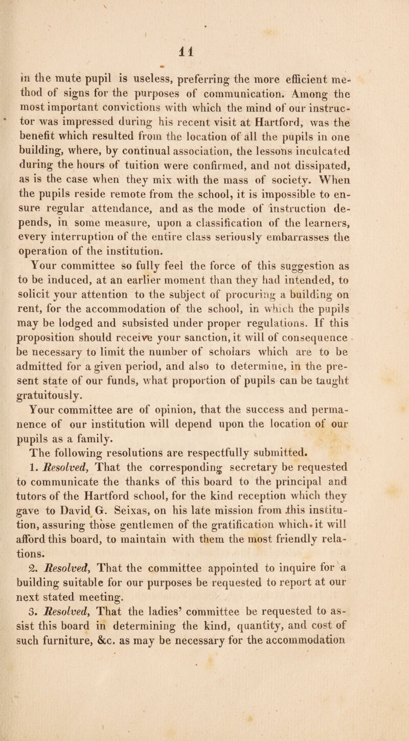\ in the mute pupil is useless, preferring the more efficient me¬ thod of signs for the purposes of communication. Among the most important convictions with which the mind of our instruc¬ tor was impressed during his recent visit at Hartford, was the benefit which resulted from the location of all the pupils in one building, where, by continual association, the lessons inculcated during the hours of tuition were confirmed, and not dissipated, as is the case when they mix with the mass of society. When the pupils reside remote from the school, it is impossible to en¬ sure regular attendance, and as the mode of instruction de¬ pends, in some measure, upon a classification of the learners, every interruption of the entire class seriously embarrasses the operation of the institution. Your committee so fully feel the force of this suggestion as to be induced, at an earlier moment than they had intended, to solicit your attention to the subject of procuring a building on rent, for the accommodation of the school, in which the pupils may be lodged and subsisted under proper regulations. If this proposition should receive your sanction, it will of consequence be necessary to limit the number of scholars which are to be admitted for a given period, and also to determine, in the pre¬ sent state of our funds, what proportion of pupils can be taught gratuitously. Your committee are of opinion, that the success and perma¬ nence of our institution will depend upon the location of our pupils as a family. The following resolutions are respectfully submitted. 1. Resolved, That the corresponding secretary be requested to communicate the thanks of this board to the principal and tutors of the Hartford school, for the kind reception which they gave to David G. Seixas, on his late mission from .this institu¬ tion, assuring those gentlemen of the gratification which.it will afford this board, to maintain with them the most friendly rela¬ tions. 2. Resolved, That the committee appointed to inquire for a building suitable for our purposes be requested to report at our next stated meeting. 3. Resolved, That the ladies’ committee be requested to as¬ sist this board in determining the kind, quantity, and cost of such furniture, &c. as may be necessary for the accommodation