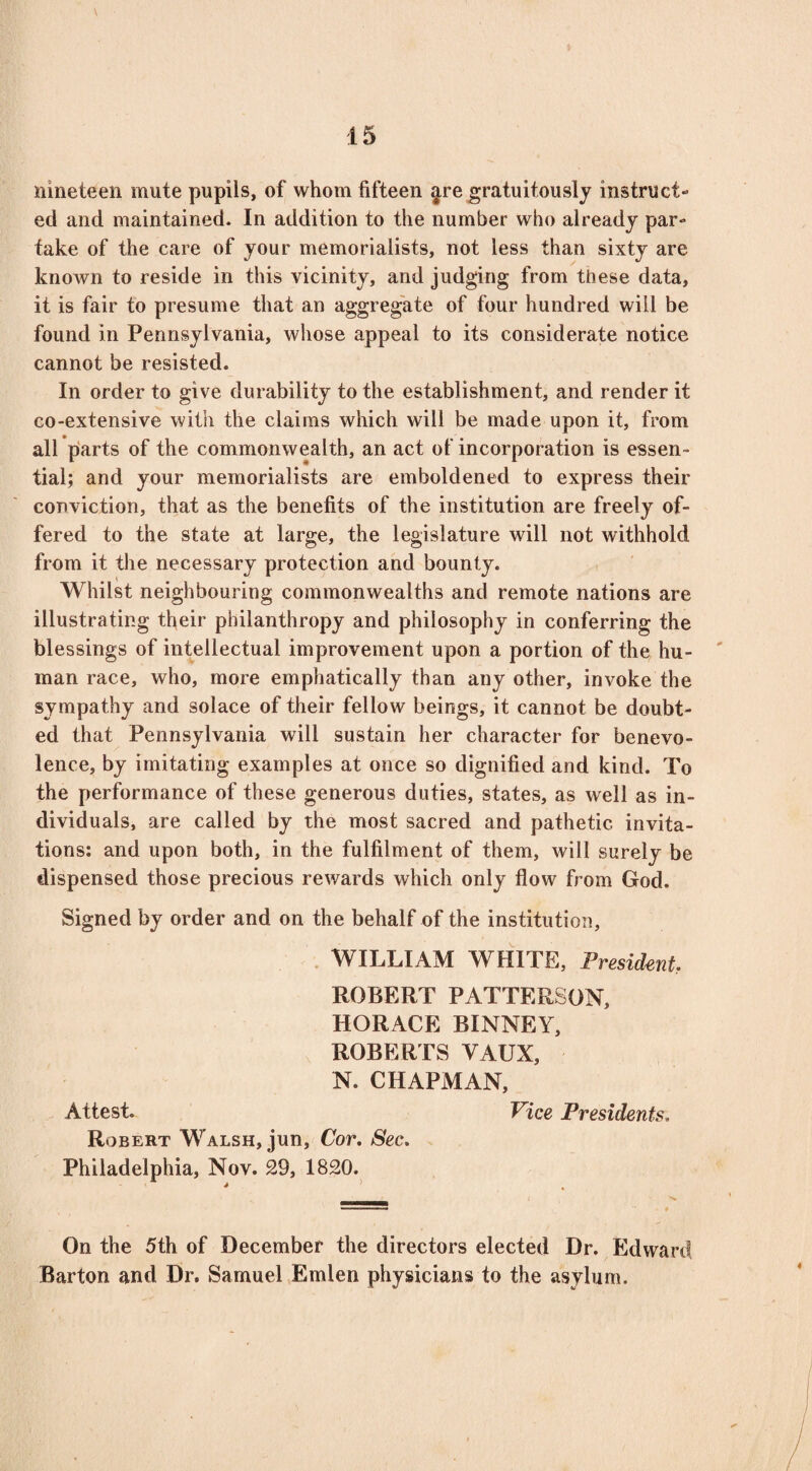 nineteen mute pupils, of whom fifteen ^re gratuitously instruct- ed and maintained. In addition to the number who already par¬ take of the care of your memorialists, not less than sixty are known to reside in this vicinity, and judging from these data, it is fair to presume that an aggregate of four hundred will be found in Pennsylvania, whose appeal to its considerate notice cannot be resisted. In order to give durability to the establishment, and render it co-extensive with the claims which will be made upon it, from all parts of the commonwealth, an act of incorporation is essen¬ tial; and your memorialists are emboldened to express their conviction, that as the benefits of the institution are freely of¬ fered to the state at large, the legislature will not withhold from it the necessary protection and bounty. Whilst neighbouring commonwealths and remote nations are illustrating their philanthropy and philosophy in conferring the blessings of intellectual improvement upon a portion of the hu¬ man race, who, more emphatically than any other, invoke the sympathy and solace of their fellow beings, it cannot be doubt¬ ed that Pennsylvania will sustain her character for benevo¬ lence, by imitating examples at once so dignified and kind. To the performance of these generous duties, states, as well as in¬ dividuals, are called by the most sacred and pathetic invita¬ tions: and upon both, in the fulfilment of them, will surely be dispensed those precious rewards which only flow from God. Signed by order and on the behalf of the institution, WILLIAM WHITE, President ROBERT PATTERSON, HORACE BINNEY, ROBERTS YAUX, N. CHAPMAN, Attest. Vice Presidents. Robert Walsh, jun, Cor. Sec. Philadelphia, Nov. 29, 1820. On the 5th of December the directors elected Dr. Edward Barton and Dr. Samuel Emlen physicians to the asylum.