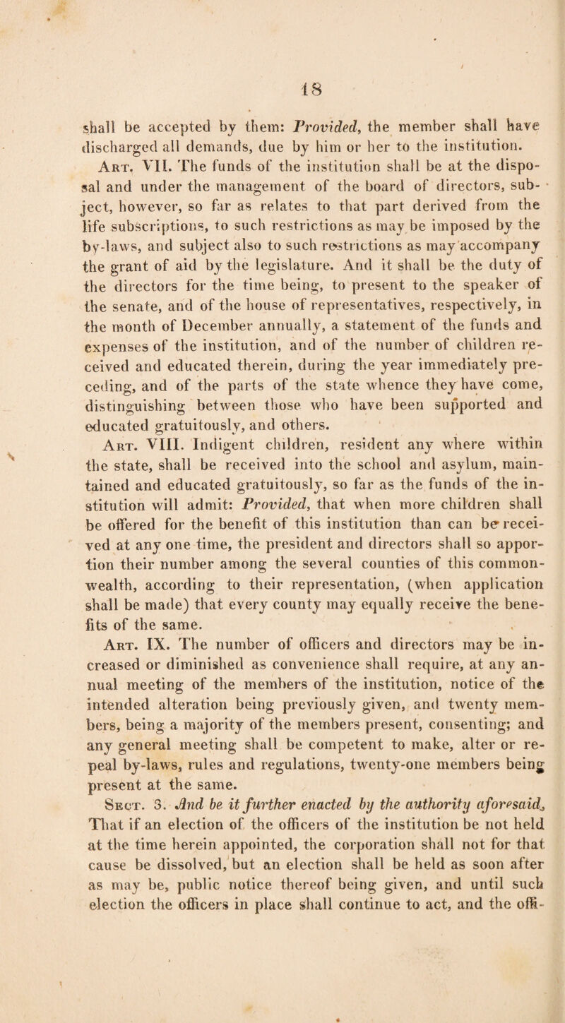 shall be accepted by them: Provided, the member shall have discharged all demands, due by him or her to the institution. Art. VII. The funds of the institution shall be at the dispo¬ sal and under the management of the board of directors, sub¬ ject, however, so far as relates to that part derived from the life subscriptions, to such restrictions as may be imposed by the by-laws, and subject also to such restrictions as may accompany the grant of aid by the legislature. And it shall be the duty of the directors for the time being, to present to the speaker of the senate, and of the house of representatives, respectively, in the month of December annually, a statement of the funds and expenses of the institution, and of the number of children re¬ ceived and educated therein, during the year immediately pre¬ ceding, and of the parts of the state whence they have come, distinguishing between those who have been supported and educated gratuitously, and others. Art. VIII. Indigent children, resident any where within the state, shall be received into the school and asylum, main¬ tained and educated gratuitously, so far as the funds of the in¬ stitution will admit: Provided, that when more children shall be offered for the benefit of this institution than can be' recei¬ ved at any one time, the president and directors shall so appor¬ tion their number among the several counties of this common¬ wealth, according to their representation, (when application shall be made) that every county may equally receive the bene¬ fits of the same. Art. IX. The number of officers and directors may be in¬ creased or diminished as convenience shall require, at any an¬ nual meeting of the members of the institution, notice of the intended alteration being previously given, and twenty mem¬ bers, being a majority of the members present, consenting; and any general meeting shall be competent to make, alter or re¬ peal by-laws, rules and regulations, twenty-one members being present at the same. Sect. 3. And be it further enacted by the authority aforesaidL That if an election of the officers of the institution be not held at the time herein appointed, the corporation shall not for that cause be dissolved, but an election shall be held as soon after as may be, public notice thereof being given, and until such election the officers in place shall continue to act, and the offi-