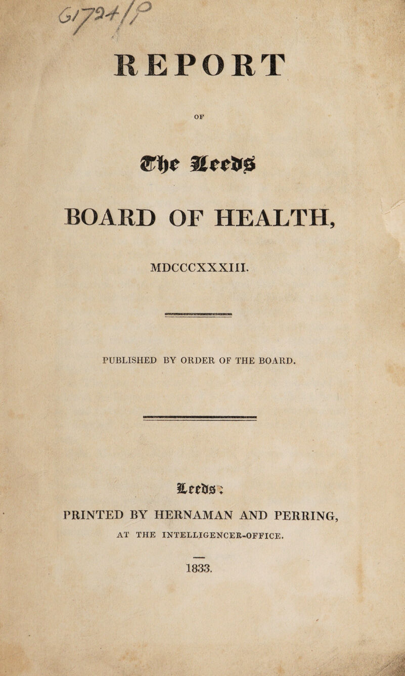 REPORT me uncus BOARD OF HEALTH, MDCCCXXXIII. PUBLISHED BY ORDER OF THE BOARD. EetJjs; PRINTED BY HERNAMAN AND PERRING, AT THE INTELLIGENCER-OFFICE, 1833.