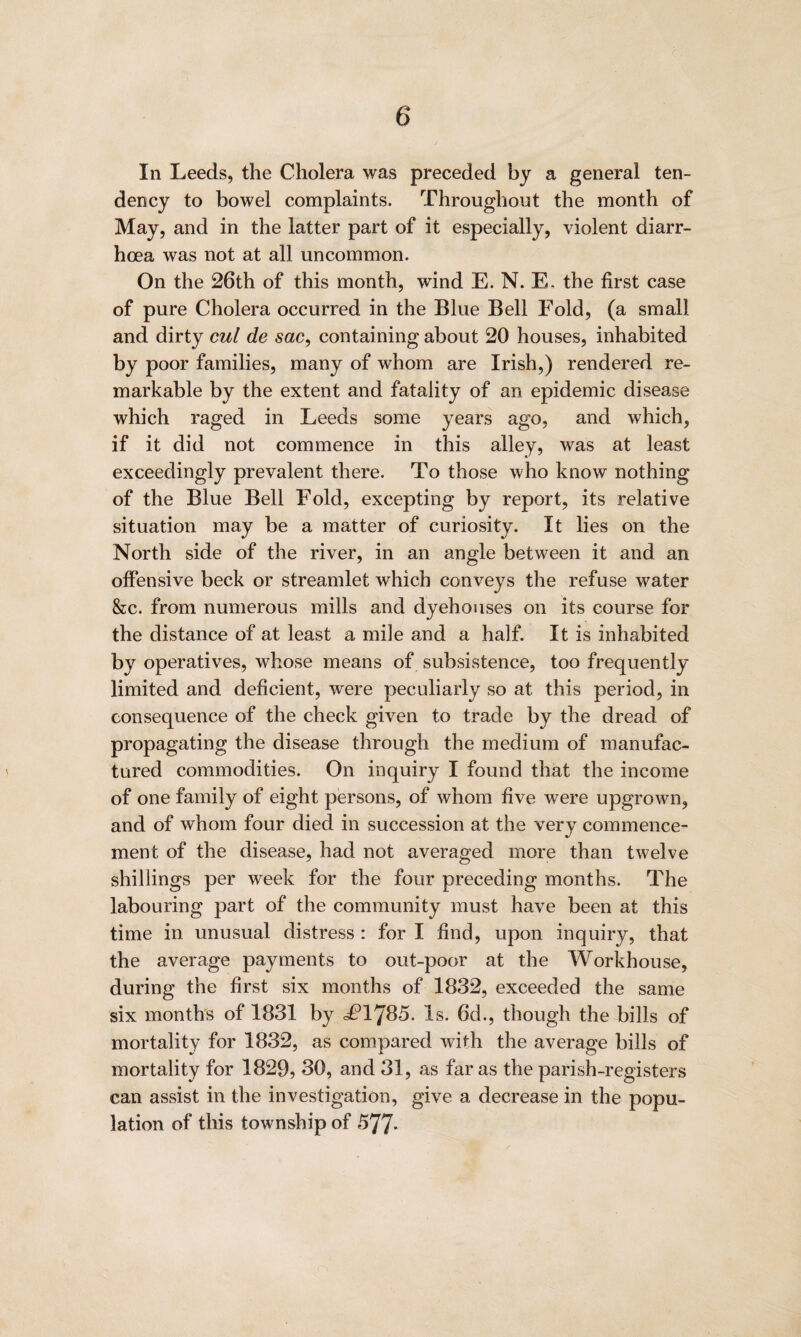 In Leeds, the Cholera was preceded by a general ten¬ dency to bowel complaints. Throughout the month of May, and in the latter part of it especially, violent diarr¬ hoea was not at all uncommon. On the 26th of this month, wind E. N. E. the first case of pure Cholera occurred in the Blue Bell Fold, (a small and dirty cul de sac, containing about 20 houses, inhabited by poor families, many of whom are Irish,) rendered re¬ markable by the extent and fatality of an epidemic disease which raged in Leeds some years ago, and which, if it did not commence in this alley, was at least exceedingly prevalent there. To those who know nothing of the Blue Bell Fold, excepting by report, its relative situation may be a matter of curiosity. It lies on the North side of the river, in an angle between it and an offensive beck or streamlet which conveys the refuse water &c. from numerous mills and dyehouses on its course for the distance of at least a mile and a half. It is inhabited by operatives, whose means of subsistence, too frequently limited and deficient, were peculiarly so at this period, in consequence of the check given to trade by the dread of propagating the disease through the medium of manufac¬ tured commodities. On inquiry I found that the income of one family of eight persons, of whom five were upgrown, and of whom four died in succession at the very commence¬ ment of the disease, had not averaged more than twelve shillings per week for the four preceding months. The labouring part of the community must have been at this time in unusual distress : for I find, upon inquiry, that the average payments to out-poor at the Workhouse, during the first six months of 1832, exceeded the same six months of 1831 by d?1785. Is. 6d., though the bills of mortality for 1832, as compared with the average bills of mortality for 1829, 30, and 31, as far as the parish-registers can assist in the investigation, give a decrease in the popu¬ lation of this township of 577-