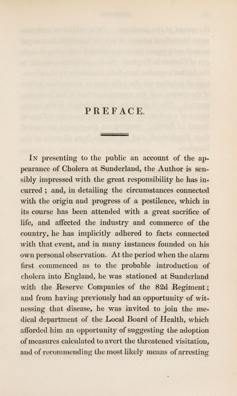 PREFACE, In presenting to the public an account of the ap* pearanee of Cholera at Sunderland, the Author is sen¬ sibly impressed with the great responsibility he has in¬ curred ; and, in detailing the circumstances connected with the origin and progress of a pestilence, which in its course has been attended with a great sacrifice of life, and affected the industry and commerce of the country, he has implicitly adhered to facts connected with that event, and in many instances founded on his own personal observation* At the period when the alarm first commenced as to the probable introduction of cholera into England, he was stationed at Sunderland with the Reserve Companies of the 82d Regiment; and from having previously had an opportunity of wit¬ nessing that disease, he was invited to join the me¬ dical department of the Local Board of Health, which afforded him an opportunity of suggesting the adoption of measures calculated to avert the threatened visitation, and of recommending the most likely means of arresting