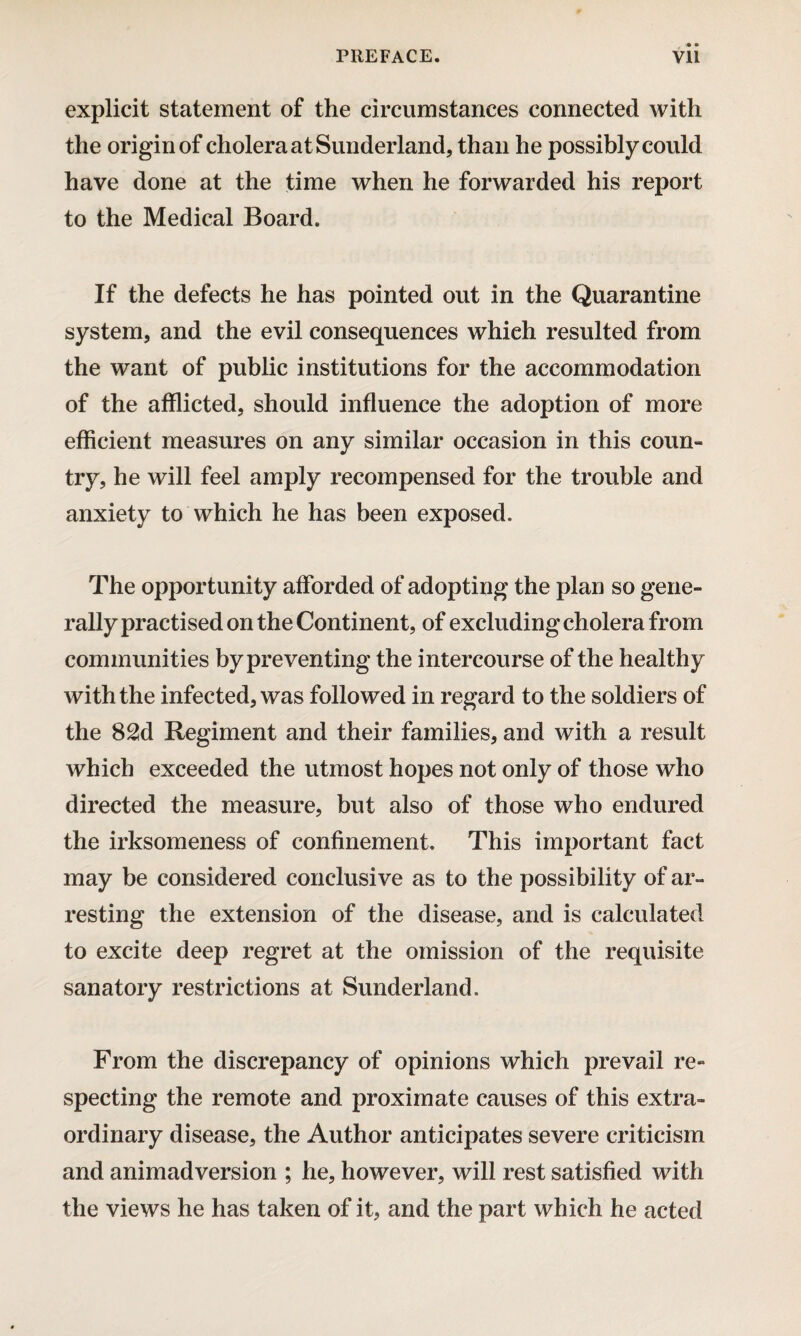 explicit statement of the circumstances connected with the origin of cholera at Sunderland, than he possibly could have done at the time when he forwarded his report to the Medical Board. If the defects he has pointed out in the Quarantine system, and the evil consequences which resulted from the want of public institutions for the accommodation of the afflicted, should influence the adoption of more efficient measures on any similar occasion in this coun¬ try, he will feel amply recompensed for the trouble and anxiety to which he has been exposed. The opportunity afforded of adopting the plan so gene- rallypractisedontheContinent, of excluding cholera from communities by preventing the intercourse of the healthy with the infected, was followed in regard to the soldiers of the 82d Regiment and their families, and with a result which exceeded the utmost hopes not only of those who directed the measure, but also of those who endured the irksomeness of confinement. This important fact may be considered conclusive as to the possibility of ar¬ resting the extension of the disease, and is calculated to excite deep regret at the omission of the requisite sanatory restrictions at Sunderland. From the discrepancy of opinions which prevail re- specting the remote and proximate causes of this extra¬ ordinary disease, the Author anticipates severe criticism and animadversion ; he, however, will rest satisfied with the views he has taken of it, and the part which he acted