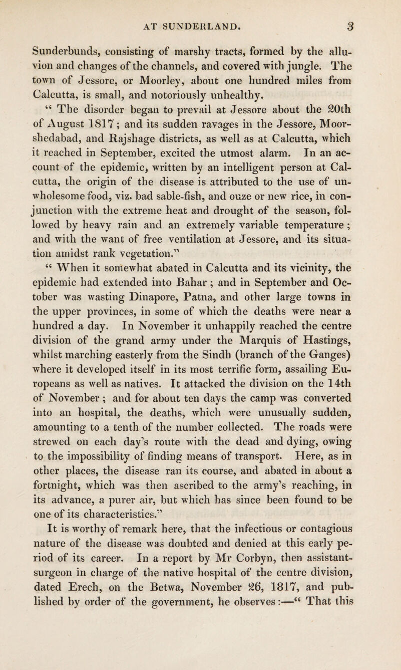 Sunderbunds, consisting of marshy tracts, formed by the allu¬ vion and changes of the channels, and covered with jungle. The town of Jessore, or Moorley, about one hundred miles from Calcutta, is small, and notoriously unhealthy. 44 The disorder began to prevail at Jessore about the 20th of August 1817; and its sudden ravages in the Jessore, Moor- shedabad, and Rajshage districts, as well as at Calcutta, which it reached in September, excited the utmost alarm. In an ac¬ count of the epidemic, written by an intelligent person at Cal¬ cutta, the origin of the disease is attributed to the use of un¬ wholesome food, viz. bad sable-fish, and ouze or new rice, in con¬ junction with the extreme heat and drought of the season, fol¬ lowed by heavy rain and an extremely variable temperature; and with the want of free ventilation at Jessore, and its situa¬ tion amidst rank vegetation.” 44 When it somewhat abated in Calcutta and its vicinity, the epidemic had extended into Bahar; and in September and Oc¬ tober was wasting Dinapore, Patna, and other large towns in the upper provinces, in some of which the deaths were near a hundred a day. In November it unhappily reached the centre division of the grand army under the Marquis of Hastings, whilst marching easterly from the Sindh (branch of the Ganges) where it developed itself in its most terrific form, assailing Eu¬ ropeans as well as natives. It attacked the division on the 14th of November; and for about ten days the camp was converted into an hospital, the deaths, which were unusually sudden, amounting to a tenth of the number collected. The roads were strewed on each day’s route with the dead and dying, owing to the impossibility of finding means of transport. Here, as in other places, the disease ran its course, and abated in about a fortnight, which was then ascribed to the army’s reaching, in its advance, a purer air, but which has since been found to be one of its characteristics.” It is worthy of remark here, that the infectious or contagious nature of the disease was doubted and denied at this early pe¬ riod of its career. In a report by Mr Corbyn, then assistant- surgeon in charge of the native hospital of the centre division, dated Erech, on the Betwa, November 26, 1817, and pub¬ lished by order of the government, he observes:—44 That this