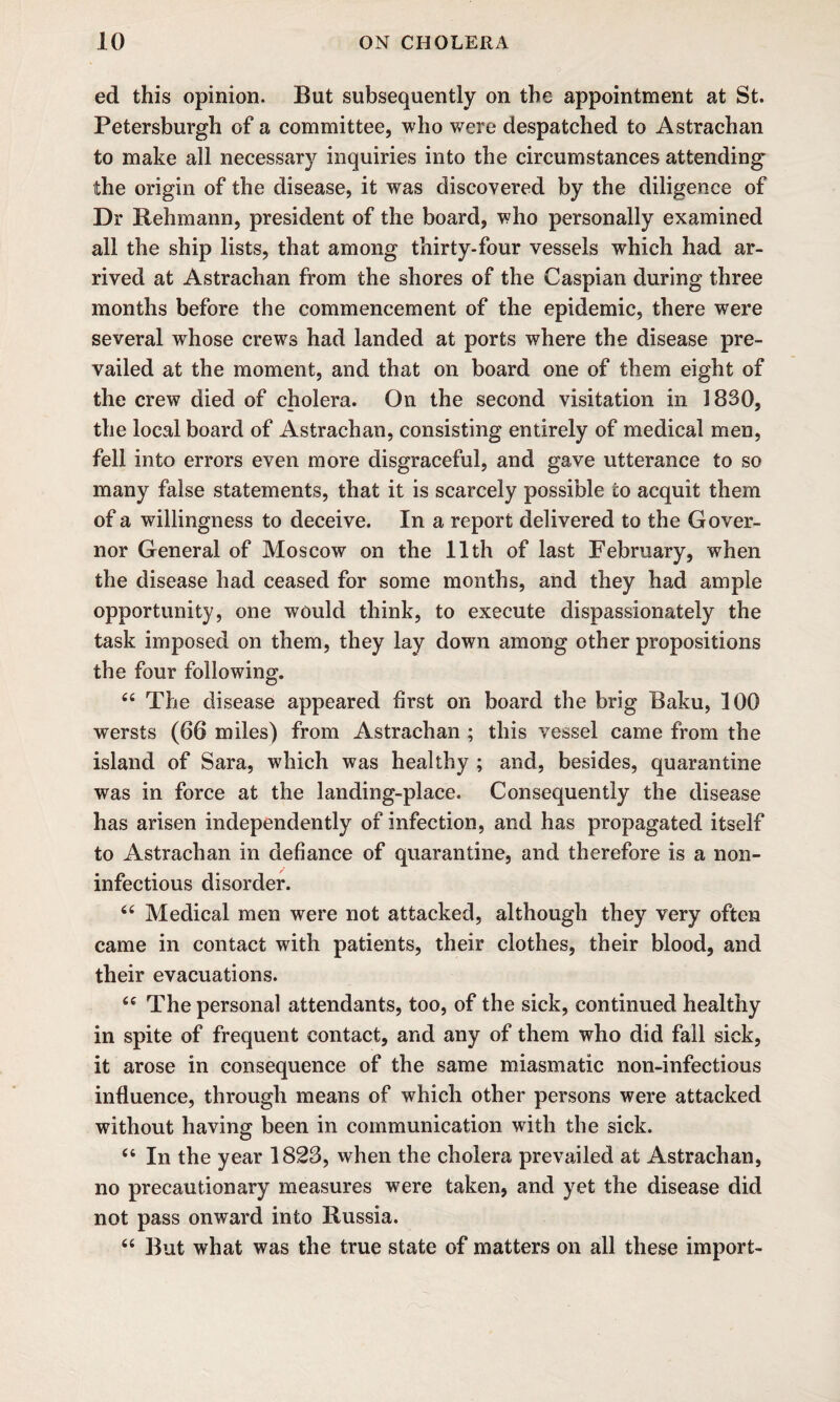 ed this opinion. But subsequently on the appointment at St. Petersburgh of a committee, who were despatched to Astrachan to make all necessary inquiries into the circumstances attending the origin of the disease, it was discovered by the diligence of Dr Rehmann, president of the board, who personally examined all the ship lists, that among thirty-four vessels which had ar¬ rived at Astrachan from the shores of the Caspian during three months before the commencement of the epidemic, there were several whose crews had landed at ports where the disease pre¬ vailed at the moment, and that on board one of them eight of the crew died of cholera. On the second visitation in 1830, the local board of Astrachan, consisting entirely of medical men, fell into errors even more disgraceful, and gave utterance to so many false statements, that it is scarcely possible to acquit them of a willingness to deceive. In a report delivered to the Gover¬ nor General of Moscow on the 11th of last February, when the disease had ceased for some months, and they had ample opportunity, one would think, to execute dispassionately the task imposed on them, they lay down among other propositions the four following. 44 The disease appeared first on board the brig Baku, 100 wersts (66 miles) from Astrachan ; this vessel came from the island of Sara, which was healthy ; and, besides, quarantine was in force at the landing-place. Consequently the disease has arisen independently of infection, and has propagated itself to Astrachan in defiance of quarantine, and therefore is a non- infectious disorder. 44 Medical men were not attacked, although they very often came in contact with patients, their clothes, their blood, and their evacuations. 44 The personal attendants, too, of the sick, continued healthy in spite of frequent contact, and any of them who did fall sick, it arose in consequence of the same miasmatic non-infectious influence, through means of which other persons were attacked without having been in communication with the sick. 44 In the year 1823, when the cholera prevailed at Astrachan, no precautionary measures w^ere taken, and yet the disease did not pass onward into Russia. 44 But what was the true state of matters on all these import-