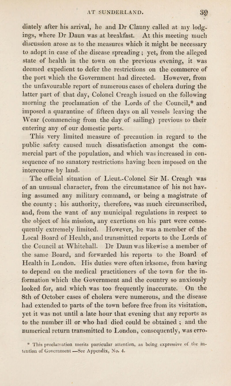 diately after his arrival, he and Dr Clanny called at my lodg¬ ings, where Dr Daun was at breakfast. At this meeting much discussion arose as to the measures which it might be necessary to adopt in case of the disease spreading; yet, from the alleged state of health in the town on the previous evening, it was deemed expedient to defer the restrictions on the commerce of the port which the Government had directed. However, from the unfavourable report of numerous cases of cholera during the latter part of that day, Colonel Creagh issued on the following morning the proclamation of the Lords of the Council,* and imposed a quarantine of fifteen days on all vessels leaving the Wear (commencing from the day of sailing) previous to their entering any of our domestic ports. This very limited measure of precaution in regard to the public safety caused much dissatisfaction amongst the com¬ mercial part of the population, and which was increased in con¬ sequence of no sanatory restrictions having been imposed on the intercourse by land. The official situation of Lieut.-Colonel Sir M. Creagh was of an unusual character, from the circumstance of his not hav¬ ing assumed any military command, or being a magistrate of the county ; his authority, therefore, was much circumscribed, and, from the want of any municipal regulations in respect to the object of his mission, any exertions on his part were conse¬ quently extremely limited. However, he was a member of the Local Board of Health, and transmitted reports to the Lords of the Council at Whitehall. Dr Daun was likewise a member of the same Board, and forwarded his reports to the Board of Health in London. His duties were often irksome, from having to depend on the medical practitioners of the town for the in¬ formation which the Government and the country so anxiously looked for, and which was too frequently inaccurate. On the 8th of October cases of cholera were numerous, and the disease had extended to parts of the town before free from its visitation, yet it was not until a late hour that evening that any reports as to the number ill or who had died could be obtained ; and the numerical return transmitted to London, consequently, was erro- * This proclamation merits particular attention, as being expressive of the in¬ tention of Government —See Appendix, No. 4.