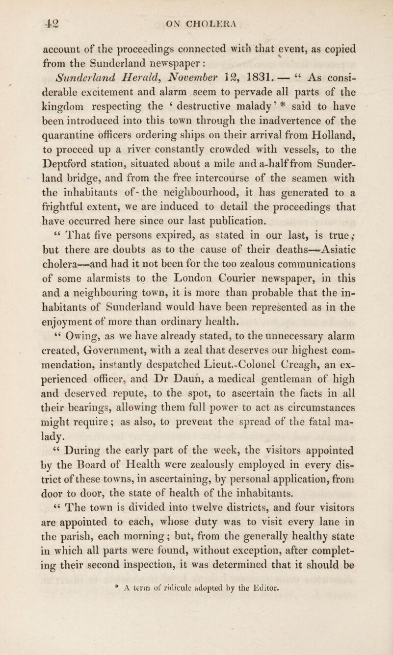 account of the proceedings connected with that event, as copied from the Sunderland newspaper : Sunderland Herald, November 12, 1831.— 44 As consi¬ derable excitement and alarm seem to pervade all parts of the kingdom respecting the 4 destructive malady, * said to have been introduced into this town through the inadvertence of the quarantine officers ordering ships on their arrival from Holland, to proceed up a river constantly crowded with vessels, to the Deptford station, situated about a mile and a-half from Sunder¬ land bridge, and from the free intercourse of the seamen with the inhabitants of- the neighbourhood, it has generated to a frightful extent, we are induced to detail the proceedings that have occurred here since our last publication. 44 That five persons expired, as stated in our last, is true; but there are doubts as to the cause of their deaths—-Asiatic cholera—and had it not been for the too zealous communications of some alarmists to the London Courier newspaper, in this and a neighbouring town, it is more than probable that the in¬ habitants of Sunderland would have been represented as in the enjoyment of more than ordinary health. 44 Owing, as we have already stated, to the unnecessary alarm created, Government, with a zeal that deserves our highest com¬ mendation, instantly despatched Lieut.-Colonel Creagh, an ex¬ perienced officer, and Dr Daun, a medical gentleman of high and deserved repute, to the spot, to ascertain the facts in all their bearings, allowing them full power to act as circumstances might require; as also, to prevent the spread of the fatal ma¬ lady. 44 During the early part of the week, the visitors appointed by the Board of Health were zealously employed in every dis¬ trict of these towns, in ascertaining, by personal application, from door to door, the state of health of the inhabitants. 44 The town is divided into twelve districts, and four visitors are appointed to each, whose duty was to visit every lane in the parish, each morning; but, from the generally healthy state in which all parts were found, without exception, after complet¬ ing their second inspection, it was determined that it should be * A term of ridicule adopted by the Editor.