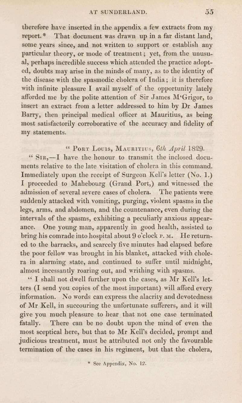 therefore have inserted in the appendix a few extracts from my report. * That document was drawn up in a far distant land, some years since, and not written to support or establish any particular theory, or mode of treatment; yet, from the unusu¬ al, perhaps incredible success which attended the practice adopt¬ ed, doubts may arise in the minds of many, as to the identity of the disease with the spasmodic cholera of India; it is therefore with infinite pleasure I avail myself of the opportunity lately afforded me by the polite attention of Sir James M4Grigor, to insert an extract from a letter addressed to him by Dr James Barry, then principal medical officer at Mauritius, as being most satisfactorily corroborative of the accuracy and fidelity of my statements. 44 Port Louis, Mauritius, Qth April 1829* 44 Sir,— I have the honour to transmit the inclosed docu¬ ments relative to the late visitation of cholera in this command. Immediately upon the receipt of Surgeon Keifs letter (No. 1.) I proceeded to Mahebourg (Grand Port,) and witnessed the admission of several severe cases of cholera. The patients were suddenly attacked with vomiting, purging, violent spasms in the legs, arms, and abdomen, and the countenance, even during the intervals of the spasms, exhibiting a peculiarly anxious appear¬ ance. One young man, apparently in good health, assisted to bring his comrade into hospital about 9 o'clock p. m. He return¬ ed to the barracks, and scarcely five minutes had elapsed before the poor fellow was brought in his blanket, attacked with chole¬ ra in alarming state, and continued to suffer until midnight, almost incessantly roaring out, and writhing with spasms. 44 I shall not dwell further upon the cases, as Mr Kell’s let¬ ters (I send you copies of the most important) will afford every information. No words can express the alacrity and devotedness of Mr Kell, in succouring the unfortunate sufferers, and it will give you much pleasure to hear that not one case terminated fatally. There can be no doubt upon the mind of even the most sceptical here, but that to Mr Kell’s decided, prompt and judicious treatment, must be attributed not only the favourable termination of the cases in his regiment, but that the cholera, See Appendix, No. 12.