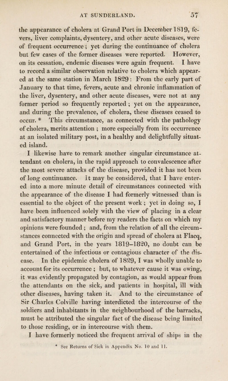 the appearance of cholera at Grand Port in December 1819, fe¬ vers, liver complaints, dysentery, and other acute diseases, were of frequent occurrence; yet during the continuance of cholera but few cases of the former diseases were reported. However, on its cessation, endemic diseases were again frequent. I have to record a similar observation relative to cholera which appear¬ ed at the same station in March 1829: From the early part of January to that time, fevers, acute and chronic inflammation of the liver, dysentery, and other acute diseases, were not at any former period so frequently reported ; yet on the appearance, and during the prevalence, of cholera, these diseases ceased to occur. * This circumstance, as connected with the pathology of cholera, merits attention ; more especially from its occurrence at an isolated military post, in a healthy and delightfully situat¬ ed island. I likewise have to remark another singular circumstance at¬ tendant on cholera, in the rapid approach to convalescence after the most severe attacks of the disease, provided it has not been of long continuance. It may be considered, that I have enter¬ ed into a more minute detail of circumstances connected with the appearance of the disease I had formerly witnessed than is essential to the object of the present work ; yet in doing so, I have been influenced solely with the view of placing in a clear and satisfactory manner before my readers the facts on which my opinions were founded ; and, from the relation of all the circum¬ stances connected with the origin and spread of cholera at Flacq, and Grand Port, in the years 1819—1820, no doubt can be entertained of the infectious or contagious character of the dis¬ ease. In the epidemic cholera of 1829, I was wholly unable to account for its occurrence ; but, to whatever cause it was owing, it was evidently propagated by contagion, as would appear from the attendants on the sick, and patients in hospital, ill with other diseases, having taken it. And to the circumstance of Sir Charles Colville having interdicted the intercourse of the soldiers and inhabitants in the neighbourhood of the barracks, must be attributed the singular fact of the disease being limited to those residing, or in intercourse with them. I have formerly noticed the frequent arrival of ships in the