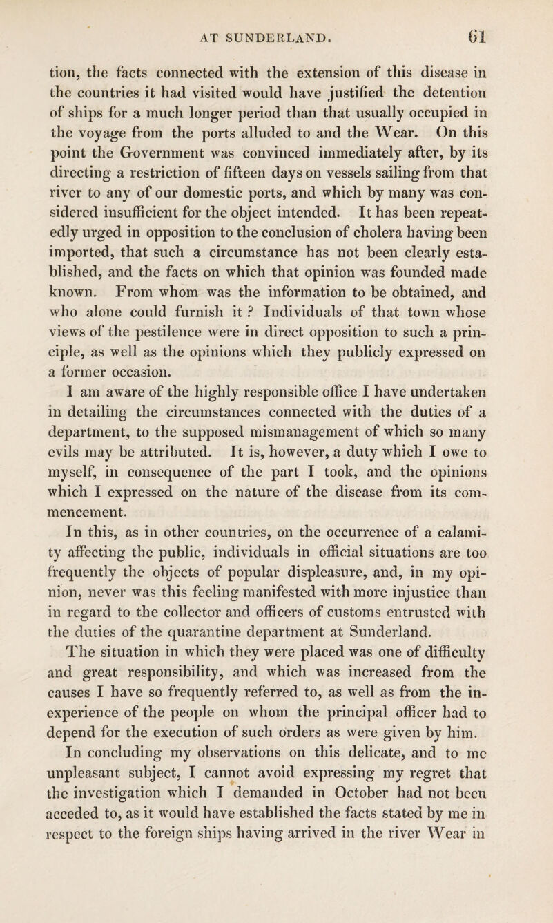 tion, the facts connected with the extension of this disease in the countries it had visited would have justified the detention of ships for a much longer period than that usually occupied in the voyage from the ports alluded to and the Wear. On this point the Government was convinced immediately after, by its directing a restriction of fifteen days on vessels sailing from that river to any of our domestic ports, and which by many was con¬ sidered insufficient for the object intended. It has been repeat¬ edly urged in opposition to the conclusion of cholera having been imported, that such a circumstance has not been clearly esta¬ blished, and the facts on which that opinion was founded made known. From whom was the information to be obtained, and who alone could furnish it ? Individuals of that town whose views of the pestilence were in direct opposition to such a prin¬ ciple, as well as the opinions which they publicly expressed on a former occasion. I am aware of the highly responsible office I have undertaken in detailing the circumstances connected with the duties of a department, to the supposed mismanagement of which so many evils may be attributed. It is, however, a duty which I owe to myself, in consequence of the part I took, and the opinions which I expressed on the nature of the disease from its com¬ mencement. In this, as in other countries, on the occurrence of a calami¬ ty affecting the public, individuals in official situations are too frequently the objects of popular displeasure, and, in my opi¬ nion, never was this feeling manifested with more injustice than in regard to the collector and officers of customs entrusted with the duties of the quarantine department at Sunderland. The situation in which they were placed was one of difficulty and great responsibility, and which was increased from the causes I have so frequently referred to, as well as from the in¬ experience of the people on whom the principal officer had to depend for the execution of such orders as were given by him. In concluding my observations on this delicate, and to me unpleasant subject, I cannot avoid expressing my regret that the investigation which I demanded in October had not been acceded to, as it would have established the facts stated by me in respect to the foreign ships having arrived in the river Wear in