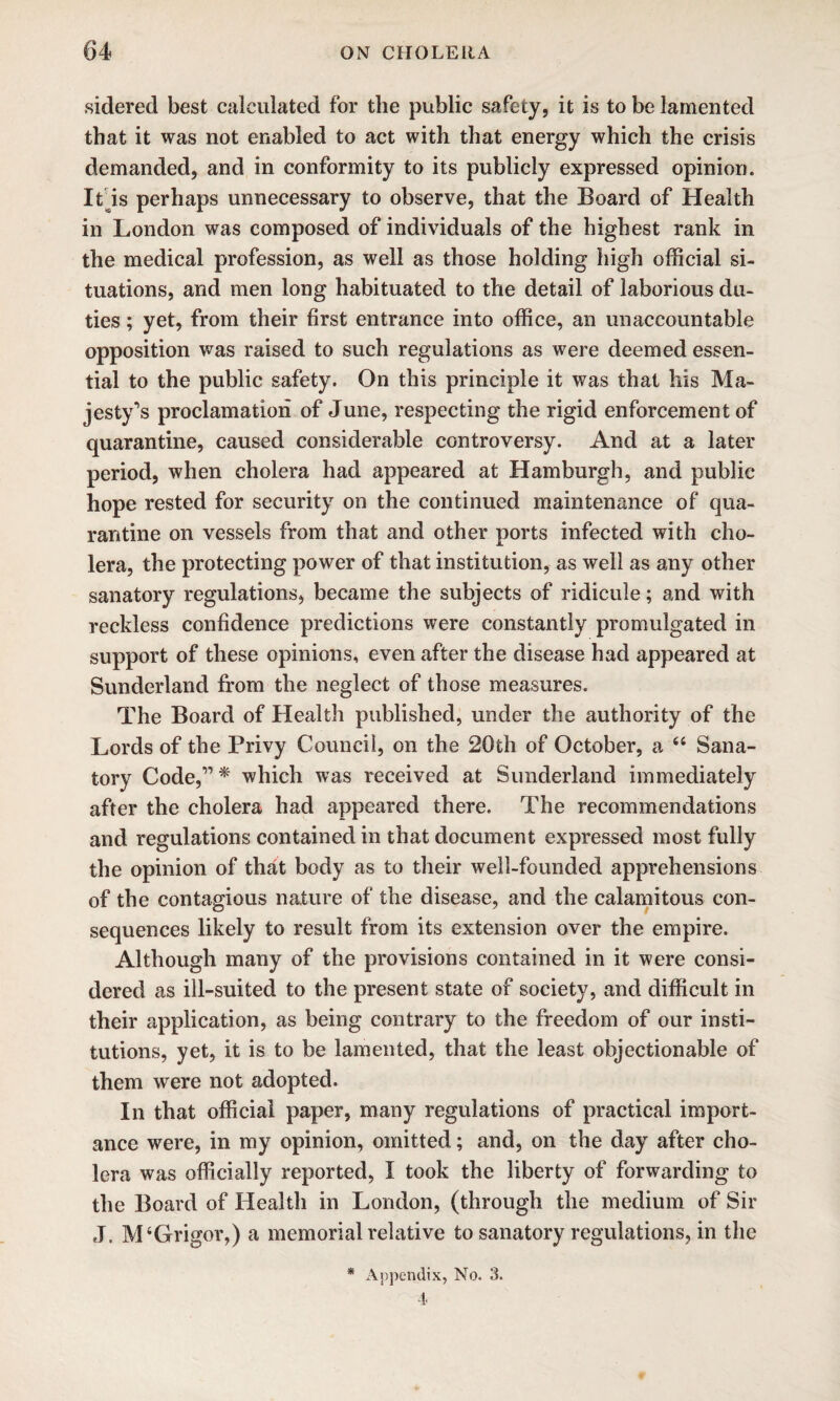 sidered best calculated for the public safety, it is to be lamented that it was not enabled to act with that energy which the crisis demanded, and in conformity to its publicly expressed opinion. It is perhaps unnecessary to observe, that the Board of Health in London was composed of individuals of the highest rank in the medical profession, as well as those holding high official si¬ tuations, and men long habituated to the detail of laborious du¬ ties ; yet, from their first entrance into office, an unaccountable opposition was raised to such regulations as were deemed essen¬ tial to the public safety. On this principle it was that his Ma¬ jesty’s proclamation of June, respecting the rigid enforcement of quarantine, caused considerable controversy. And at a later period, when cholera had appeared at Hamburgh, and public hope rested for security on the continued maintenance of qua¬ rantine on vessels from that and other ports infected with cho¬ lera, the protecting power of that institution, as well as any other sanatory regulations, became the subjects of ridicule; and with reckless confidence predictions were constantly promulgated in support of these opinions, even after the disease had appeared at Sunderland from the neglect of those measures. The Board of Health published, under the authority of the Lords of the Privy Council, on the 20th of October, a 44 Sana¬ tory Code,” * which was received at Sunderland immediately after the cholera had appeared there. The recommendations and regulations contained in that document expressed most fully the opinion of that body as to their well-founded apprehensions of the contagious nature of the disease, and the calamitous con¬ sequences likely to result from its extension over the empire. Although many of the provisions contained in it were consi¬ dered as ill-suited to the present state of society, and difficult in their application, as being contrary to the freedom of our insti¬ tutions, yet, it is to be lamented, that the least objectionable of them were not adopted. In that official paper, many regulations of practical import¬ ance were, in my opinion, omitted; and, on the day after cho¬ lera was officially reported, I took the liberty of forwarding to the Board of Health in London, (through the medium of Sir J. M4Grigor,) a memorial relative to sanatory regulations, in the * Appendix, No, 3. 4