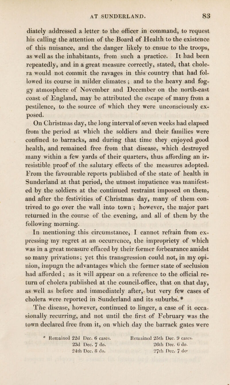 diately addressed a letter to the officer in command, to request his calling the attention of the Board of Health to the existence of this nuisance, and the danger likely to ensue to the troops, as well as the inhabitants, from such a practice. It had been repeatedly, and in a great measure correctly, stated, that chole¬ ra would not commit the ravages in this country that had fol¬ lowed its course in milder climates ; and to the heavy and fog¬ gy atmosphere of November and December on the north-east coast of England, may be attributed the escape of many from a pestilence, to the source of which they were unconsciously ex¬ posed. On Christmas day, the long interval of seven weeks had elapsed from the period at which the soldiers and their families were confined to barracks, and during that time they enjoyed good health, and remained free from that disease, which destroyed many within a few yards of their quarters, thus affording an ir¬ resistible proof of the salutary effects of the measures adopted. From the favourable reports published of the state of health in Sunderland at that period, the utmost impatience was manifest¬ ed by the soldiers at the continued restraint imposed on them, and after the festivities of Christmas day, many of them con¬ trived to go over the wall into town ; however, the major part returned in the course of the evening, and all of them by the following morning. In mentioning this circumstance, I cannot refrain from ex¬ pressing my regret at an occurrence, the impropriety of which was in a great measure effaced by their former forbearance amidst so many privations; yet this transgression could not, in my opi¬ nion, impugn the advantages which the former state of seclusion had afforded; as it will appear on a reference to the official re¬ turn of cholera published at the council-office, that on that day, as well as before and immediately after, but very few cases of cholera were reported in Sunderland and its suburbs. * The disease, however, continued to linger, a case of it occa¬ sionally recurring, and not until the first of February was the town declared free from it, on which day the barrack gates were * Remained 2*2d Dec. 6 cases. Remained 25th Dec. !) cases- 23d Dec. 7 do. 26th Dec. 6 do. 24th Dec. 8 do. 27th Dec. 7 do*