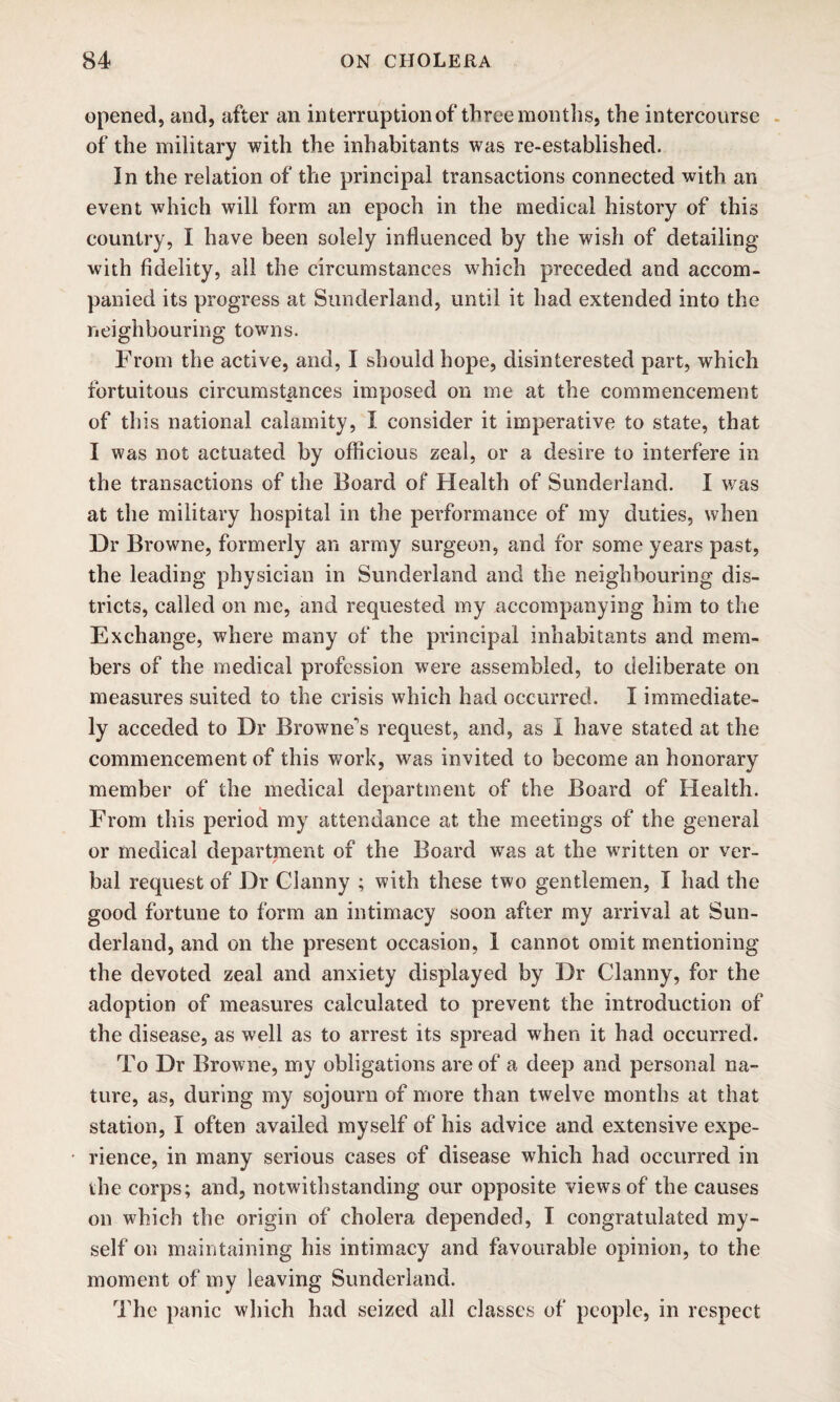 opened, and, after an interruption of three months, the intercourse of the military with the inhabitants was re-established. In the relation of the principal transactions connected with an event which will form an epoch in the medical history of this country, I have been solely influenced by the wish of detailing with fidelity, all the circumstances which preceded and accom¬ panied its progress at Sunderland, until it had extended into the neighbouring towns. From the active, and, I should hope, disinterested part, which fortuitous circumstances imposed on me at the commencement of th is national calamity, I consider it imperative to state, that I was not actuated by officious zeal, or a desire to interfere in the transactions of the Board of Health of Sunderland. I was at the military hospital in the performance of my duties, when Dr Browne, formerly an army surgeon, and for some years past, the leading physician in Sunderland and the neighbouring dis¬ tricts, called on me, and requested my accompanying him to the Exchange, where many of the principal inhabitants and mem¬ bers of the medical profession were assembled, to deliberate on measures suited to the crisis which had occurred. I immediate¬ ly acceded to Dr Browne's request, and, as I have stated at the commencement of this work, was invited to become an honorary member of the medical department of the Board of Health. From this period my attendance at the meetings of the general or medical department of the Board was at the written or ver¬ bal request of Dr Clanny ; with these two gentlemen, I had the good fortune to form an intimacy soon after my arrival at Sun¬ derland, and on the present occasion, 1 cannot omit mentioning the devoted zeal and anxiety displayed by Dr Clanny, for the adoption of measures calculated to prevent the introduction of the disease, as well as to arrest its spread when it had occurred. To Dr Browne, my obligations are of a deep and personal na¬ ture, as, during my sojourn of more than twelve months at that station, I often availed myself of his advice and extensive expe¬ rience, in many serious cases of disease which had occurred in the corps; and, notwithstanding our opposite views of the causes on which the origin of cholera depended, I congratulated my¬ self on maintaining his intimacy and favourable opinion, to the moment of my leaving Sunderland. The panic which had seized all classes of people, in respect