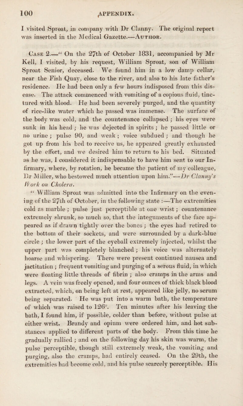 I visited Sproat, in company with Dr Clanny. The original report was inserted in the Medical Gazette.—Author. Case 2_“ On the 27th of October 1831, accompanied by Mr Kell, I visited, by his request, William Sproat, son of William Sproat Senior, deceased. We found him in a low damp cellar, near the Fish Quay, close to the river, and also to his late father’s residence. He had been only a few hours indisposed from this dis¬ ease. The attack commenced with vomiting of a copious fluid, tinc¬ tured with blood. He had been severely purged, and the quantity of rice-like water which he passed was immense. The surface of the body was cold, and the countenance collapsed; his eyes were sunk in his head ; lie was dejected in spirits ; he passed little or no urine ; pulse 90, and weak ; voice subdued ; and though he got up from his bed to receive us, he appeared greatly exhausted by the effort, and we desired him to return to his bed. Situated as he was, I considered it indispensable to have him sent to our In¬ firmary, where, by rotation, he became the patient of my colleague, D.r Miller, who bestowed much attention upon him.”—Dr Clanny $ ff ork on Cholera. “ William Sproat was admitted into the Infirmary on the even¬ ing of the 27th of October, in the following state -The extremities cold as marble ; pulse just perceptible at one wrist; countenance extremely shrunk, so much so, that the integuments of the face ap¬ peared as if drawn tightly over the bones; the eyes had retired to the bottom of their sockets, and were surrounded by a dark-blue circle ; the lower part of the eyeball extremely injected, whilst the upper part was completely blanched ; his voice was alternately hoarse and whispering. There were present continued nausea and jactitation ; frequent vomiting and purging of a serous fluid, in which were floating little threads of fibrin ; also cramps in the arms and legs. A vein was freely opened, and four ounces of thick black blood extracted, which, on being left at rest, appeared like jelly, no serum being separated. He was put into a warm bath, the temperature of which was raised to 126°. Ten minutes after his leaving the bath, I found him, if possible, colder than before, without pulse at either wrist. Brandy and opium were ordered him, and hot sub¬ stances applied to different parts of the body. From this time he gradually rallied ; and on the following day his skin was warm, the pulse perceptible, though still extremely weak, the vomiting and purging, also the cramps, had entirely ceased. On the 29th, the extremities had become cold, and his pulse scarcely perceptible. His