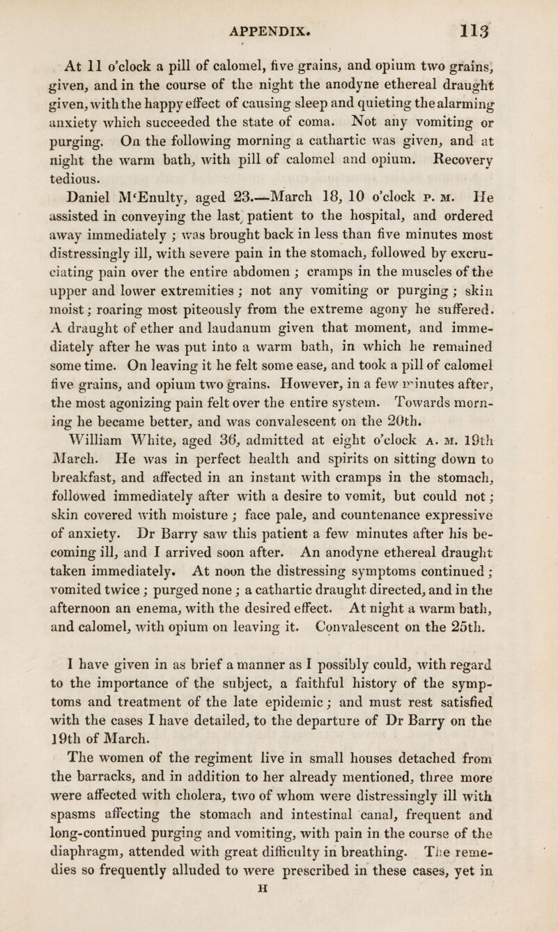 At 11 o’clock a pill of calomel, five grains, and opium two grains, given, and in the course of the night the anodyne ethereal draught given, with the happy effect of causing sleep and quieting the alarming anxiety which succeeded the state of coma. Not any vomiting or purging. On the following morning a cathartic was given, and at night the warm bath, with pill of calomel and opium. Recovery tedious. Daniel MhEnulty, aged 23.—March 18, 10 o’clock p. m. He assisted in conveying the last patient to the hospital, and ordered away immediately ; was brought back in less than five minutes most distressingly ill, with severe pain in the stomach, followed by excru¬ ciating pain over the entire abdomen ; cramps in the muscles of the upper and lower extremities; not any vomiting or purging; skin moist; roaring most piteously from the extreme agony he suffered. A draught of ether and laudanum given that moment, and imme¬ diately after he was put into a warm bath, in which he remained some time. On leaving it he felt some ease, and took a pill of calomel five grains, and opium two grains. However, in a few minutes after, the most agonizing pain felt over the entire system. Towards morn¬ ing he became better, and was convalescent on the 20th* William White, aged 38, admitted at eight o’clock a. m. 19th March. He was in perfect health and spirits on sitting down to breakfast, and affected in an instant with cramps in the stomach, followed immediately after with a desire to vomit, but could not ; skin covered with moisture ; face pale, and countenance expressive of anxiety. Dr Barry saw this patient a few minutes after his be¬ coming ill, and I arrived soon after. An anodyne ethereal draught taken immediately. At noon the distressing symptoms continued ; vomited twice; purged none; a cathartic draught directed, and in the afternoon an enema, with the desired effect. At night a warm bath, and calomel, with opium on leaving it. Convalescent on the 25th. I have given in as brief a manner as I possibly could, with regard to the importance of the subject, a faithful history of the symp¬ toms and treatment of the late epidemic; and must rest satisfied with the cases I have detailed, to the departure of Dr Barry on the 19th of March. The women of the regiment live in small houses detached from the barracks, and in addition to her already mentioned, three more were affected with cholera, two of whom were distressingly ill with spasms affecting the stomach and intestinal canal, frequent and long-continued purging and vomiting, with pain in the course of the diaphragm, attended with great difficulty in breathing. The reme¬ dies so frequently alluded to were prescribed in these cases, yet in H