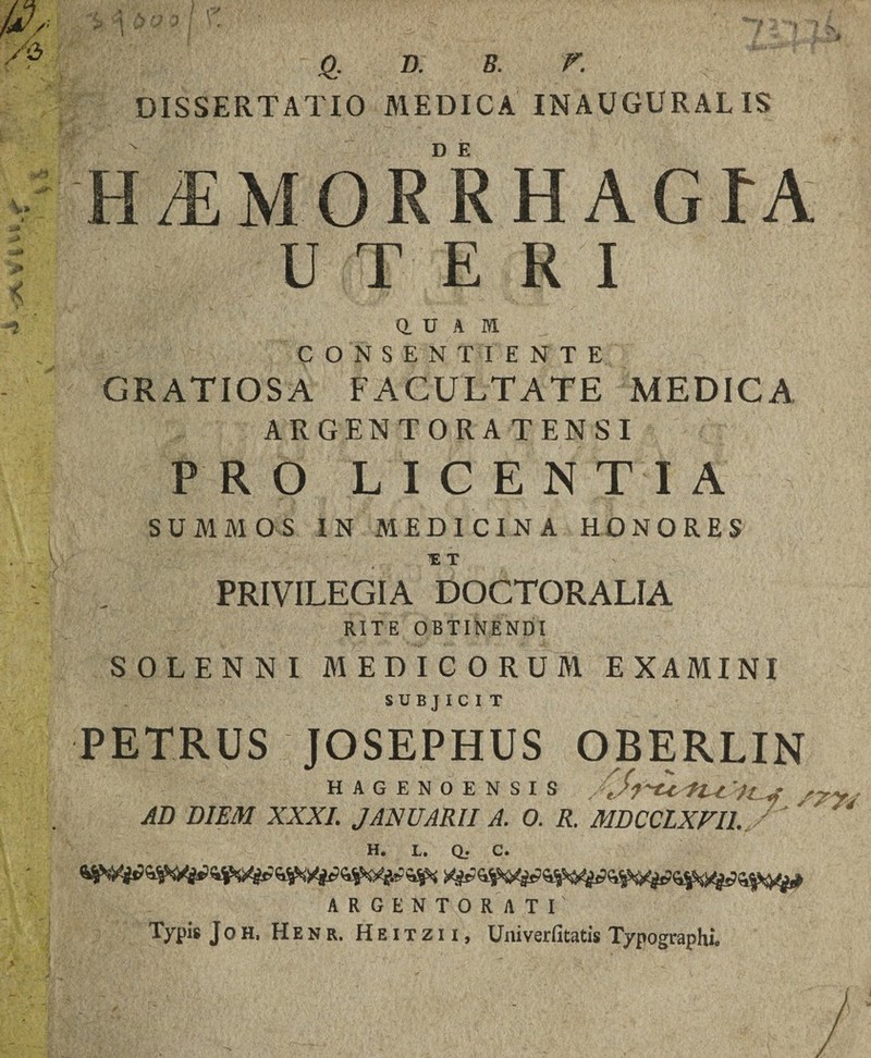 Q, D. B. r. DISSERTATIO MEDICA INAUGURALIS Q. U A M. CONSENTIENTE GRATIOSA FACULTATE MEDICA ARGENTORATENSI PRO LICENTIA SUMMOS IN MEDICINA HONORES PRIVILEGIA DOCTORALIA RITE OBTINENDI SOLENNI MEDICORUM EXAMINI SUBJICIT PETRUS JOSEPHUS OBERLIN HAGENOENSIS Jj-Ctl-LZ 'llj AD DIEM XXXI. JANUARII A. 0. R. MDCCLXVILs ‘ H. U. Q. C. ARGENTORATI Typis Joh, Henr. Heitzii, Univerfitatis Typographi.