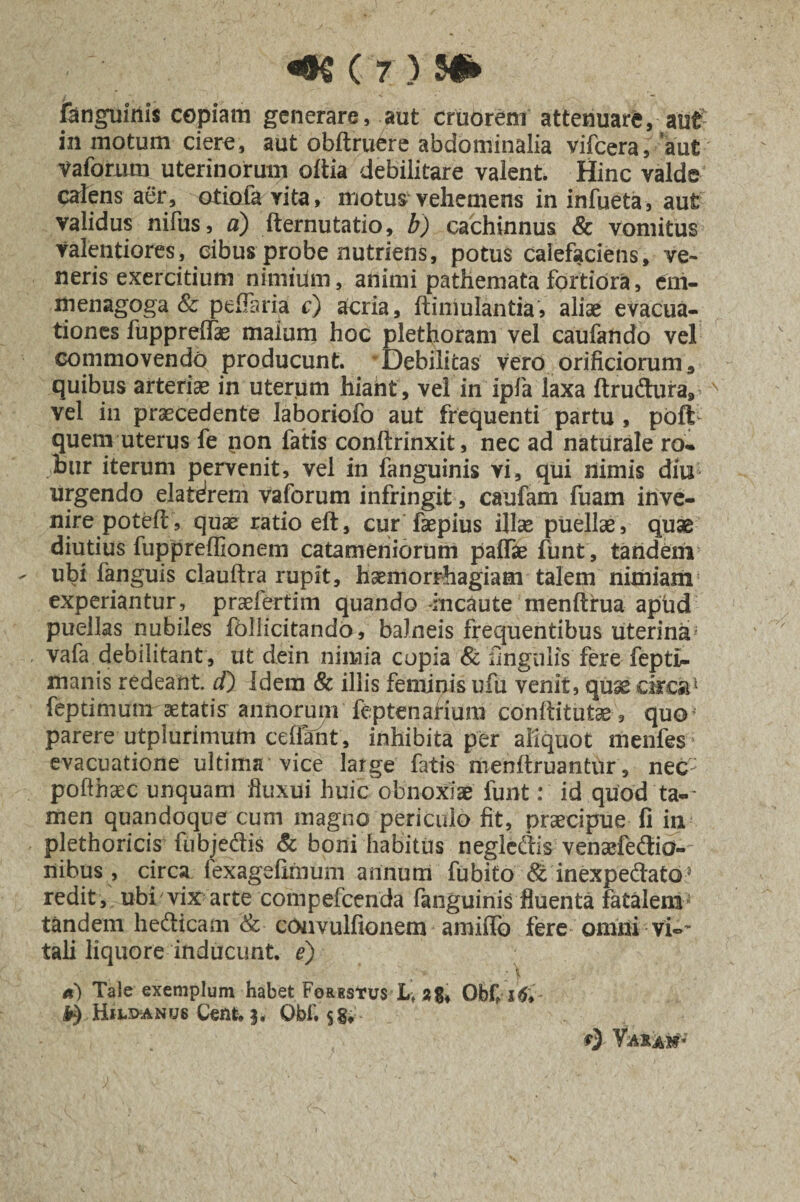 fenguiriis copiam generare, aut cruorem attenuare, aut- in motum ciere, aut obftruere abdominalia vifcera, aut vaforum uterinorum oltia debilitare valent Hinc valde calens aer, otiola yita, motus vehemens in infueta, aut validus nifus, a) fternutatio, b) cachinnus & vomitus valentiores, cibus probe nutriens, potus calefaciens, ve¬ neris exercitium nimium, animi pathematafortiora, eni- menagoga & pelTaria r) acria, ftimulantiaj aliae evacua¬ tiones fupprelfas malum hoc plethoram vel caufando vel commovendo producunt. Debilitas vero orificiorum, quibus arteriae in uterum hiant , vel in ipfa laxa ftrudura, N vel in praecedente laboriofo aut frequenti partu , poft quem uterus fe non fatis conftrinxit, nec ad naturale ro¬ bur iterum pervenit, vel in fanguinis vi, qui nimis diu urgendo elatdrem vaforum infringit, caufam fuam inve¬ nire poteft, quae ratio eft, cur faepius illae puellae, quae diutius fuppreffionem catameniorum paffie funt, tandem ubi fanguis clauftra rupit, haemorrhagiam talem nimiam experiantur, praefertim quando incaute menltrua apud puellas nubiles follicitando, balneis frequentibus uterina} Vafa. debilitant, ut dein nimia copia & lingulis fere fepti- manis redeant, d) Idem & illis feminis ufu venit, quae circa1 feptimum aetatis annorum feptenarium conftitutae, quo* parere utplurimutn celiant, inhibita per aliquot menfes; evacuatione ultima vice large fatis menltruantur, nec- pofthaec unquam fluxui huic obnoxiae funt: id quod ta-* men quandoque cum magno periculo fit, praecipue fi in plethoricis fubjedis & boni habitus negledis venaefedio- nibus, circa fexagefirnum annum fubito St inexpedato5 redit, ubi'vix arte compefcenda fanguinis fluenta fatalem tandem hedicatn & cOnvulfionem anhffo fere omni vi-' tali liquore inducunt, e) • * * a) Tale exemplum habet Forestus Lt Obfitf» ^) Hilx>anus Cent. Obf. $§♦ t) Varam*