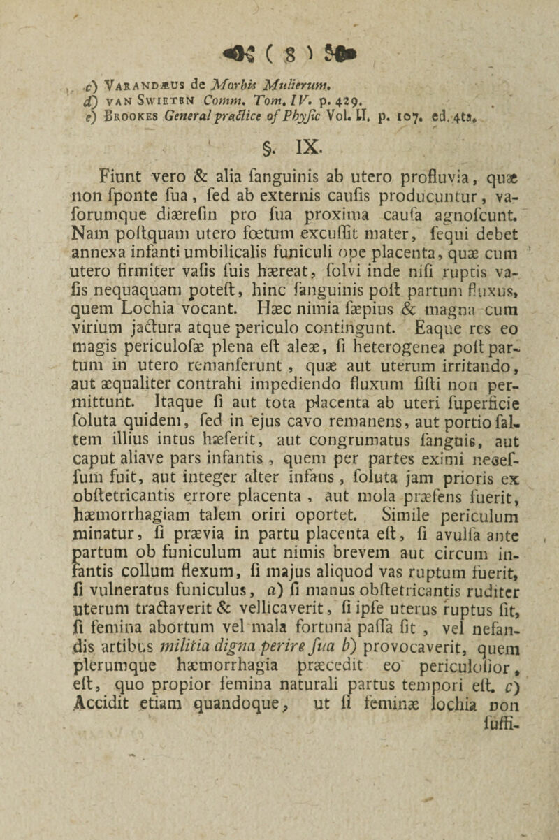 ,. c) Varanbalus de Morbis Mulierum, f) van Swietbn Cornm. TomtlV. p. 429. f) Bkookes General pratticc of Phyjic Vol. II. p. 107, ed, 4ta* §. IX. Fiunt vero & alia fanguinis ab utero profluvia, quae non fponte fua , fed ab externis caufis producuntur, va- forumque diaerefin pro fiia proxima caufa agnofcunt. Nam poftquam utero foetum excuflit mater, fequi debet annexa infanti umbilicalis funiculi ope placenta, quae cum ’ utero firmiter vafis fuis haereat, folvi inde nifi ruptis va- fis nequaquam poteft, hinc fanguinis polt partum fluxus, quem Lochia vocant. Haec nimia faepius & magna cum virium jactura atque periculo contingunt. Eaque res eo magis periculofae plena eit aleae, fi heterogenea polt par¬ tum in utero remanferunt, quae aut uterum irritando, aut aequaliter contrahi impediendo fluxum filti non per¬ mittunt. Itaque fi aut tota placenta ab uteri fuperficie foluta quidem, fed in ejus cavo remanens, aut portiofal- tem illius intus haeferit, aut congrumatus languis, aut caput aliave pars infantis , quem per partes eximi neeef- fum fuit, aut integer alter infans , foluta jam prioris ex obftetricantis errore placenta , aut mola praefens fuerit, haemorrhagiam talem oriri oportet. Simile periculum minatur, fi praevia in partu placenta eft, fi avulfa ante partum ob funiculum aut nimis brevem aut circum in¬ fantis collum flexum, fi majus aliquod vas ruptum fuerit, fi vulneratus funiculus, a) fi manus obftetricantis ruditer uterum tradaverit & vellicaverit, fi ipfe uterus ruptus fit, fi femina abortum vel mala fortuna palla fit , vel nefan¬ dis artibus militia digna perire fua b) provocaverit, quem plerumque haemorrhagia praecedit eo periculolior * eft, quo propior femina naturali partus tempori eft. c) Accidit etiam quandoque, ut fi feminas lochia non fuffi-